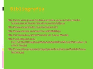 Bibliografiahttp://aeiou.visao.pt/eua-fundacao-aristides-sousa-mendes-recolhe-fundos-para-restaurar-casa-de-ex-consul=f589110http://www.sousamendes.com/zfondation.htmhttp://www.youtube.com/watch?v=1e87AhRkN50http://pt.wikipedia.org/wiki/Aristides_de_Sousa_Mendeshttp://1.bp.blogspot.com/_-kQJ_fSCZGk/TDqseghuupI/AAAAAAAAE8M/nZMEn5njW2I/s1600/s_mendes_001.jpghttp://www.bahai.pt/uploads/image/gae/noticias%202011/AristidesSousaMendes.jpg
