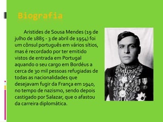 Biografia		Aristides de Sousa Mendes (19 de julho de 1885 - 3 de abril de 1954) foi um cônsul português em vários sítios,  mas é recordado por ter emitido vistos de entrada em Portugal aquando o seu cargo em Bordéus a cerca de 30 mil pessoas refugiadas de todas as nacionalidades que desejavam fugir da França em 1940, no tempo de nazismo, sendo depois castigado por Salazar, que o afastou da carreira diplomática. 