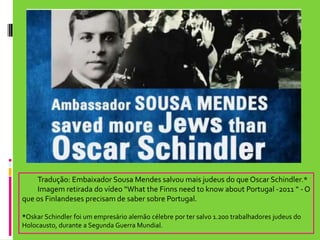 Tradução: Embaixador Sousa Mendes salvou mais judeus do que Oscar Schindler.* 	Imagem retirada do vídeo “WhattheFinnsneed to knowabout Portugal -2011 “ - O que os Finlandeses precisam de saber sobre Portugal. *Oskar Schindler foi um empresário alemão célebre por ter salvo 1.200 trabalhadores judeus do Holocausto, durante a Segunda Guerra Mundial.