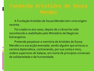 Fundação Aristides de Sousa MendesA Fundação Aristides de Sousa Mendes tem uma origem recente. 	Foi criada no ano 2000, depois de o cônsul ter sido reconhecido e reabilitado pelo Ministério de Negócios Estrangeiros. 	Pretende perpetuar a memória de Aristides de Sousa Mendes e a sua acção exemplar, sendo alguém que arriscou a carreira diplomática, contrariando, por sua conta e risco, ordens superiores de Salazar, em nome de princípios universais de solidariedade e de humanidade. 