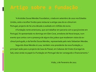 Artigo sobre a fundação“A Aristides Sousa Mendes Foundation, criada em setembro de 2010 nos Estados Unidos, está a recolher fundos para restaurar a antiga casa do ex-cônsul em Portugal, projecto de há uma década e avaliado em milhões de euros.	A fundação norte-americana, que vai trabalhar em parceria com a que já existe em Portugal, foi apresentada no domingo em GlenCove, arredores de Nova Iorque, num evento que contou com a presença de alguns dos judeus que receberam vistos do ex-cônsul português, e da família Sousa Mendes, representada pelo neto Sebastian Mendes.	Segundo disse Mendes à Lusa, também vice-presidente da nova fundação, a principal razão para o projecto da Casa do Passal, em Cabanas de Viriato (Carregal do Sal), estar ainda no papel é a Fundação em Portugal não ter conseguido o financiamento.”                                                                                                      Visão, 7 de Fevereiro de 2011
