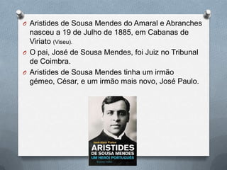 O Aristides de Sousa Mendes do Amaral e Abranches
nasceu a 19 de Julho de 1885, em Cabanas de
Viriato (Viseu).
O O pai, José de Sousa Mendes, foi Juiz no Tribunal
de Coimbra.
O Aristides de Sousa Mendes tinha um irmão
gémeo, César, e um irmão mais novo, José Paulo.
 