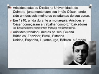 O Aristides estudou Direito na Universidade de
Coimbra, juntamente com seu irmão César, tendo
sido um dos seis melhores estudantes do seu curso.
O Em 1910, ainda durante a monarquia, Aristides e
César começaram a trabalhar como Embaixadores
(os Embaixadores representam Portugal no Estrangeiro).
O Aristides trabalhou nestes países: Guiana
Britânica, Zanzibar, Brasil, Estados
Unidos, Espanha, Luxemburgo, Bélgica e França.
 