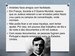 O Aristides fazia amigos com facilidade.
O Em França, durante a II Guerra Mundial, reparou
que os Judeus estavam a ser enviados pelos Nazis
(Hitler) para os campos de concentração, onde
morriam.
O Não podia ficar a ver essa injustiça, sem tentar
ajudar. Por isso, em poucos dias trabalhou de dia e
de noite e deu documentos a 40 mil Judeus.
O Com esses documentos, as pessoas fugiram para
Portugal e depois emigraram para os Estados
Unidos.
 