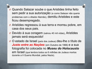 O Quando Salazar soube o que Aristides tinha feito
sem pedir a sua autorização (e como Salazar não queria
problemas com o ditador Alemão), demitiu Aristides e este
ficou desempregado.
O Aristides regressou à sua terra e morreu pobre, em
casa dos seus pais.
O Devido à sua coragem (salvou 40 mil vidas), Aristides
jamais será esquecido!
O O estado de Israel (país dos Judeus) deu-lhe o título de
Justo entre as Nações (em Outubro de 1966) e a sua
fotografia foi colocada no Museu do Holocausto
em Israel (que lembra todos os 6 milhões de Judeus mortos
durante a II Guerra Mundial, pelos Nazis).
 