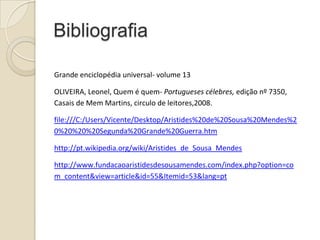 Bibliografia
Grande enciclopédia universal- volume 13
OLIVEIRA, Leonel, Quem é quem- Portugueses célebres, edição nº 7350,
Casais de Mem Martins, circulo de leitores,2008.
file:///C:/Users/Vicente/Desktop/Aristides%20de%20Sousa%20Mendes%2
0%20%20%20Segunda%20Grande%20Guerra.htm
http://pt.wikipedia.org/wiki/Aristides_de_Sousa_Mendes
http://www.fundacaoaristidesdesousamendes.com/index.php?option=co
m_content&view=article&id=55&Itemid=53&lang=pt

 