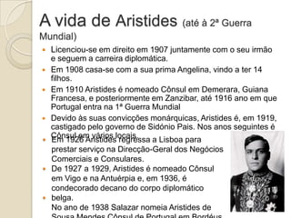 A vida de Aristides (até à 2ª Guerra
Mundial)






Licenciou-se em direito em 1907 juntamente com o seu irmão
e seguem a carreira diplomática.
Em 1908 casa-se com a sua prima Angelina, vindo a ter 14
filhos.
Em 1910 Aristides é nomeado Cônsul em Demerara, Guiana
Francesa, e posteriormente em Zanzibar, até 1916 ano em que
Portugal entra na 1ª Guerra Mundial
Devido às suas convicções monárquicas, Aristides é, em 1919,
castigado pelo governo de Sidónio Pais. Nos anos seguintes é
Cônsul em vários locais.
Em 1926 Aristides regressa a Lisboa para
prestar serviço na Direcção-Geral dos Negócios
Comerciais e Consulares.
De 1927 a 1929, Aristides é nomeado Cônsul
em Vigo e na Antuérpia e, em 1936, é
condecorado decano do corpo diplomático
belga.
No ano de 1938 Salazar nomeia Aristides de

 