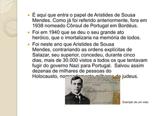 




É aqui que entra o papel de Aristides de Sousa
Mendes. Como já foi referido anteriormente, fora em
1938 nomeado Cônsul de Portugal em Bordéus.
Foi em 1940 que se deu o seu grande ato
heróico, que o imortalizaria na memória de todos.
Foi neste ano que Aristides de Sousa
Mendes, contrariando as ordens explícitas de
Salazar, seu superior, concedeu, durante cinco
dias, mais de 30.000 vistos a todos os que tentavam
fugir do governo Nazi para Portugal. Salvou assim
dezenas de milhares de pessoas do
Holocausto, nomeadamente milhares de judeus.

Exemplo de um visto

 