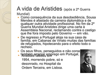A vida de Aristides (após a 2ª Guerra
Mundial)
 Como consequência da sua desobediência, Sousa
Mendes é afastado da carreira diplomática e de
qualquer outra atividade profissional. No fim da 2ª
Guerra Mundial Aristides dirige uma carta à
Assembleia Nacional, reclamando contra o castigo
que lhe fora imposto pelo Governo — em vão.
 De regresso a Portugal aloja na sua casa de
família, em Cabanas de Viriato muitas das famílias
de refugiados, hipotecando para o efeito todo o
recheio.
 Os seus filhos, perseguidos e não conseguindo
• também arranjar emprego em Portugal, emigram.
Aristides faleceu em
1954, morrendo pobre, só e
desonrado, no Hospital da
Ordem Terceira, em Lisboa.

 