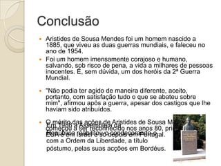 Conclusão
Aristides de Sousa Mendes foi um homem nascido a
1885, que viveu as duas guerras mundiais, e faleceu no
ano de 1954.
 Foi um homem imensamente corajoso e humano,
salvando, sob risco de pena, a vida a milhares de pessoas
inocentes. É, sem dúvida, um dos heróis da 2ª Guerra
Mundial.




"Não podia ter agido de maneira diferente, aceito,
portanto, com satisfação tudo o que se abateu sobre
mim", afirmou após a guerra, apesar dos castigos que lhe
haviam sido atribuídos.



O mérito das ações de Aristides de Sousa Mendes só
Em 1988 a ser reconhecido
começou a Assembleia da nos anos 80, primeiro nos
República reabilitou-o condecorando-o
EUA e em Israel e só depois em Portugal.
com a Ordem da Liberdade, a título
póstumo, pelas suas acções em Bordéus.

 