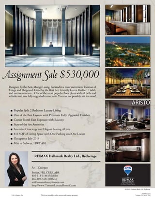 Assignment Sale $530,000
Designed by the Best, Munge Leung, Located in a most convenient location of
Yonge and Sheppard, Done by the Best Eco Friendly Green Builder, Tridel,
and not to mention... One of the most popular floor plans with all bells and
whistles and rare fully upgraded corner unit. You can not possibly ask for more!
Popular Split 2 Bedroom Luxury Living
One of the Best Layouts with Premium Fully Upgraded Finishes
Corner North East Exposure with Balcony
State of the Art Amenities
Attentive Concierge and Elegant Seating Alcove
816 SQF of Living Space with One Parking and One Locker
Occupancy July 2014
Min to Subway, HWY 401
ari@torontoluxuryhomez.com
This is not intended to solicit anyone under agency agreement.©2014 Imprev, Inc.
Ari Zadegan
http://www.TorontoLuxuryHomeZ.com
416-489-3434 (Office)
416-618-0188 (Mobile)
Broker, FRI, CRES, ABR
RE/MAX Hallmark Realty Ltd., Brokerage
RE/MAX Hallmark Realty Ltd., Brokerage
3434 Yonge St
Toronto, ON M4N 2M9
 