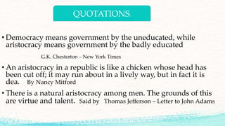 QUOTATIONS:
• Democracy means government by the uneducated, while
aristocracy means government by the badly educated
G.K. Chesterton – New York Times
• An aristocracy in a republic is like a chicken whose head has
been cut off; it may run about in a lively way, but in fact it is
dea. By Nancy Mitford
• There is a natural aristocracy among men. The grounds of this
are virtue and talent. Said by Thomas Jefferson – Letter to John Adams
 