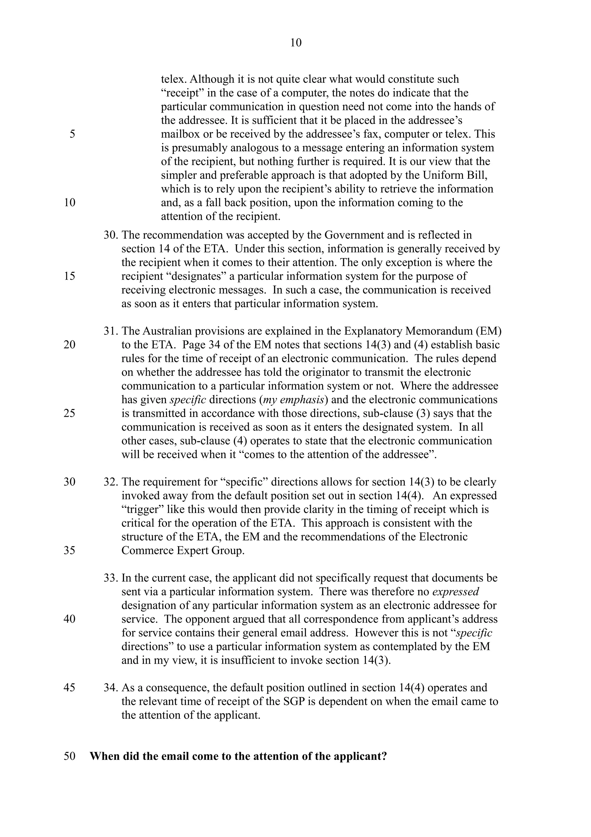 telex. Although it is not quite clear what would constitute such
“receipt” in the case of a computer, the notes do indicate that the
particular communication in question need not come into the hands of
the addressee. It is sufficient that it be placed in the addressee’s
mailbox or be received by the addressee’s fax, computer or telex. This
is presumably analogous to a message entering an information system
of the recipient, but nothing further is required. It is our view that the
simpler and preferable approach is that adopted by the Uniform Bill,
which is to rely upon the recipient’s ability to retrieve the information
and, as a fall back position, upon the information coming to the
attention of the recipient.
30. The recommendation was accepted by the Government and is reflected in
section 14 of the ETA. Under this section, information is generally received by
the recipient when it comes to their attention. The only exception is where the
recipient “designates” a particular information system for the purpose of
receiving electronic messages. In such a case, the communication is received
as soon as it enters that particular information system.
31. The Australian provisions are explained in the Explanatory Memorandum (EM)
to the ETA. Page 34 of the EM notes that sections 14(3) and (4) establish basic
rules for the time of receipt of an electronic communication. The rules depend
on whether the addressee has told the originator to transmit the electronic
communication to a particular information system or not. Where the addressee
has given specific directions (my emphasis) and the electronic communications
is transmitted in accordance with those directions, sub-clause (3) says that the
communication is received as soon as it enters the designated system. In all
other cases, sub-clause (4) operates to state that the electronic communication
will be received when it “comes to the attention of the addressee”.
32. The requirement for “specific” directions allows for section 14(3) to be clearly
invoked away from the default position set out in section 14(4). An expressed
“trigger” like this would then provide clarity in the timing of receipt which is
critical for the operation of the ETA. This approach is consistent with the
structure of the ETA, the EM and the recommendations of the Electronic
Commerce Expert Group.
33. In the current case, the applicant did not specifically request that documents be
sent via a particular information system. There was therefore no expressed
designation of any particular information system as an electronic addressee for
service. The opponent argued that all correspondence from applicant’s address
for service contains their general email address. However this is not “specific
directions” to use a particular information system as contemplated by the EM
and in my view, it is insufficient to invoke section 14(3).
34. As a consequence, the default position outlined in section 14(4) operates and
the relevant time of receipt of the SGP is dependent on when the email came to
the attention of the applicant.
When did the email come to the attention of the applicant?
10
5
10
15
20
25
30
35
40
45
50
 