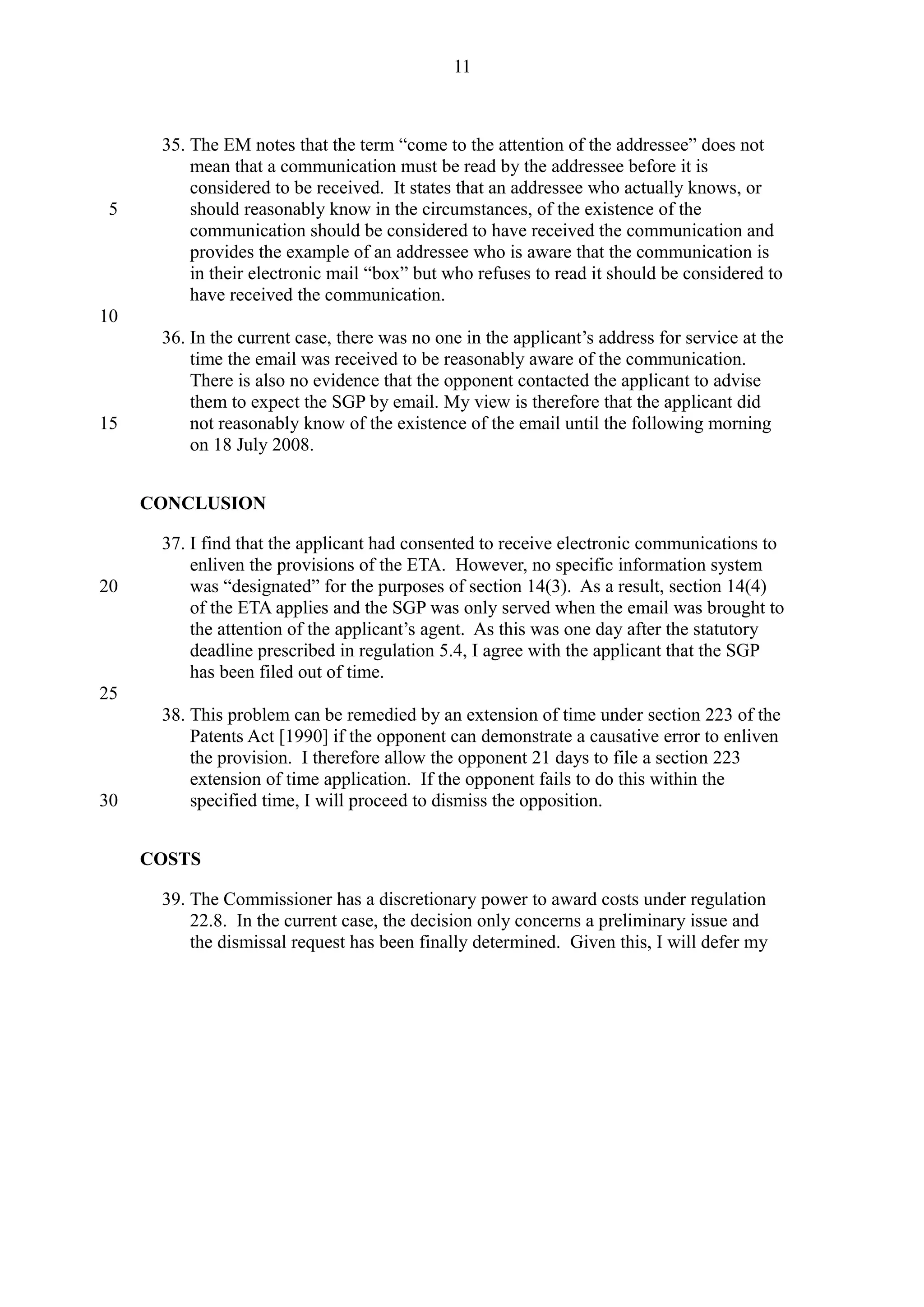 35. The EM notes that the term “come to the attention of the addressee” does not
mean that a communication must be read by the addressee before it is
considered to be received. It states that an addressee who actually knows, or
should reasonably know in the circumstances, of the existence of the
communication should be considered to have received the communication and
provides the example of an addressee who is aware that the communication is
in their electronic mail “box” but who refuses to read it should be considered to
have received the communication.
36. In the current case, there was no one in the applicant’s address for service at the
time the email was received to be reasonably aware of the communication.
There is also no evidence that the opponent contacted the applicant to advise
them to expect the SGP by email. My view is therefore that the applicant did
not reasonably know of the existence of the email until the following morning
on 18 July 2008.
CONCLUSION
37. I find that the applicant had consented to receive electronic communications to
enliven the provisions of the ETA. However, no specific information system
was “designated” for the purposes of section 14(3). As a result, section 14(4)
of the ETA applies and the SGP was only served when the email was brought to
the attention of the applicant’s agent. As this was one day after the statutory
deadline prescribed in regulation 5.4, I agree with the applicant that the SGP
has been filed out of time.
38. This problem can be remedied by an extension of time under section 223 of the
Patents Act [1990] if the opponent can demonstrate a causative error to enliven
the provision. I therefore allow the opponent 21 days to file a section 223
extension of time application. If the opponent fails to do this within the
specified time, I will proceed to dismiss the opposition.
COSTS
39. The Commissioner has a discretionary power to award costs under regulation
22.8. In the current case, the decision only concerns a preliminary issue and
the dismissal request has been finally determined. Given this, I will defer my
11
5
10
15
20
25
30
 