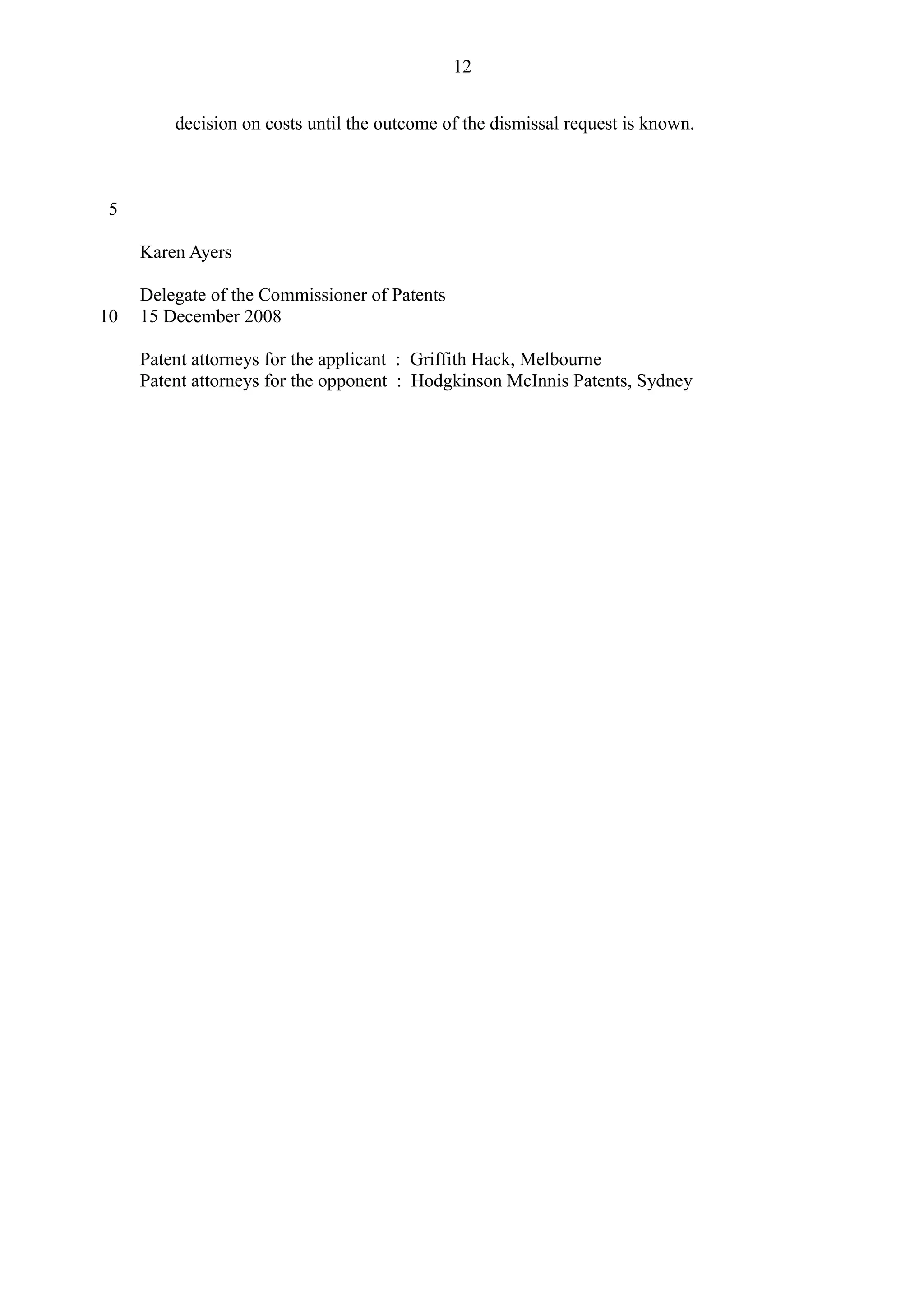decision on costs until the outcome of the dismissal request is known.
Karen Ayers
Delegate of the Commissioner of Patents
15 December 2008
Patent attorneys for the applicant : Griffith Hack, Melbourne
Patent attorneys for the opponent : Hodgkinson McInnis Patents, Sydney
12
5
10
 
