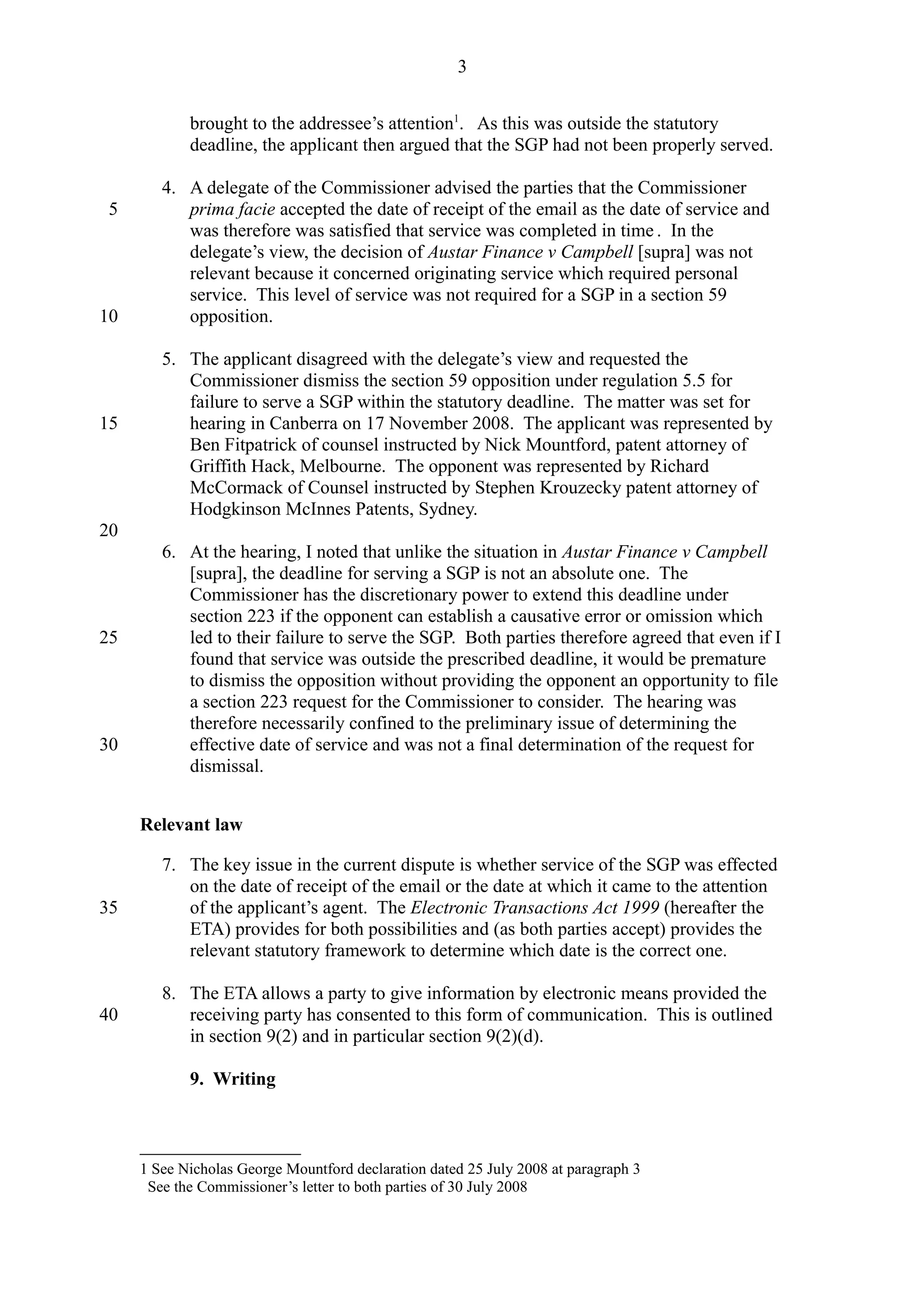 brought to the addressee’s attention1
. As this was outside the statutory
deadline, the applicant then argued that the SGP had not been properly served.
4. A delegate of the Commissioner advised the parties that the Commissioner
prima facie accepted the date of receipt of the email as the date of service and
was therefore was satisfied that service was completed in time . In the
delegate’s view, the decision of Austar Finance v Campbell [supra] was not
relevant because it concerned originating service which required personal
service. This level of service was not required for a SGP in a section 59
opposition.
5. The applicant disagreed with the delegate’s view and requested the
Commissioner dismiss the section 59 opposition under regulation 5.5 for
failure to serve a SGP within the statutory deadline. The matter was set for
hearing in Canberra on 17 November 2008. The applicant was represented by
Ben Fitpatrick of counsel instructed by Nick Mountford, patent attorney of
Griffith Hack, Melbourne. The opponent was represented by Richard
McCormack of Counsel instructed by Stephen Krouzecky patent attorney of
Hodgkinson McInnes Patents, Sydney.
6. At the hearing, I noted that unlike the situation in Austar Finance v Campbell
[supra], the deadline for serving a SGP is not an absolute one. The
Commissioner has the discretionary power to extend this deadline under
section 223 if the opponent can establish a causative error or omission which
led to their failure to serve the SGP. Both parties therefore agreed that even if I
found that service was outside the prescribed deadline, it would be premature
to dismiss the opposition without providing the opponent an opportunity to file
a section 223 request for the Commissioner to consider. The hearing was
therefore necessarily confined to the preliminary issue of determining the
effective date of service and was not a final determination of the request for
dismissal.
Relevant law
7. The key issue in the current dispute is whether service of the SGP was effected
on the date of receipt of the email or the date at which it came to the attention
of the applicant’s agent. The Electronic Transactions Act 1999 (hereafter the
ETA) provides for both possibilities and (as both parties accept) provides the
relevant statutory framework to determine which date is the correct one.
8. The ETA allows a party to give information by electronic means provided the
receiving party has consented to this form of communication. This is outlined
in section 9(2) and in particular section 9(2)(d).
9. Writing
1 See Nicholas George Mountford declaration dated 25 July 2008 at paragraph 3
See the Commissioner’s letter to both parties of 30 July 2008
3
5
10
15
20
25
30
35
40
 