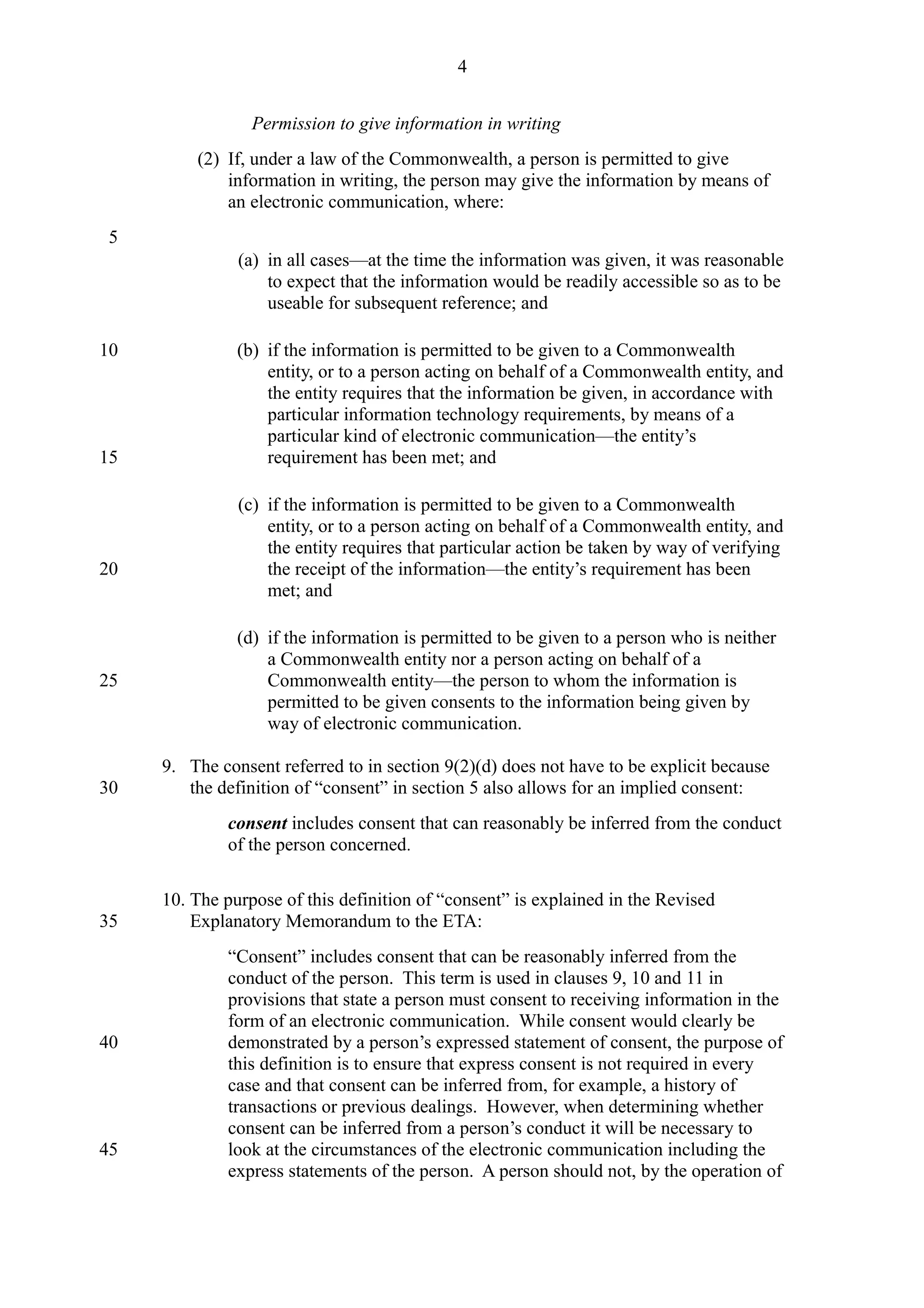 Permission to give information in writing
(2) If, under a law of the Commonwealth, a person is permitted to give
information in writing, the person may give the information by means of
an electronic communication, where:
(a) in all cases—at the time the information was given, it was reasonable
to expect that the information would be readily accessible so as to be
useable for subsequent reference; and
(b) if the information is permitted to be given to a Commonwealth
entity, or to a person acting on behalf of a Commonwealth entity, and
the entity requires that the information be given, in accordance with
particular information technology requirements, by means of a
particular kind of electronic communication—the entity’s
requirement has been met; and
(c) if the information is permitted to be given to a Commonwealth
entity, or to a person acting on behalf of a Commonwealth entity, and
the entity requires that particular action be taken by way of verifying
the receipt of the information—the entity’s requirement has been
met; and
(d) if the information is permitted to be given to a person who is neither
a Commonwealth entity nor a person acting on behalf of a
Commonwealth entity—the person to whom the information is
permitted to be given consents to the information being given by
way of electronic communication.
9. The consent referred to in section 9(2)(d) does not have to be explicit because
the definition of “consent” in section 5 also allows for an implied consent:
consent includes consent that can reasonably be inferred from the conduct
of the person concerned.
10. The purpose of this definition of “consent” is explained in the Revised
Explanatory Memorandum to the ETA:
“Consent” includes consent that can be reasonably inferred from the
conduct of the person. This term is used in clauses 9, 10 and 11 in
provisions that state a person must consent to receiving information in the
form of an electronic communication. While consent would clearly be
demonstrated by a person’s expressed statement of consent, the purpose of
this definition is to ensure that express consent is not required in every
case and that consent can be inferred from, for example, a history of
transactions or previous dealings. However, when determining whether
consent can be inferred from a person’s conduct it will be necessary to
look at the circumstances of the electronic communication including the
express statements of the person. A person should not, by the operation of
4
5
10
15
20
25
30
35
40
45
 