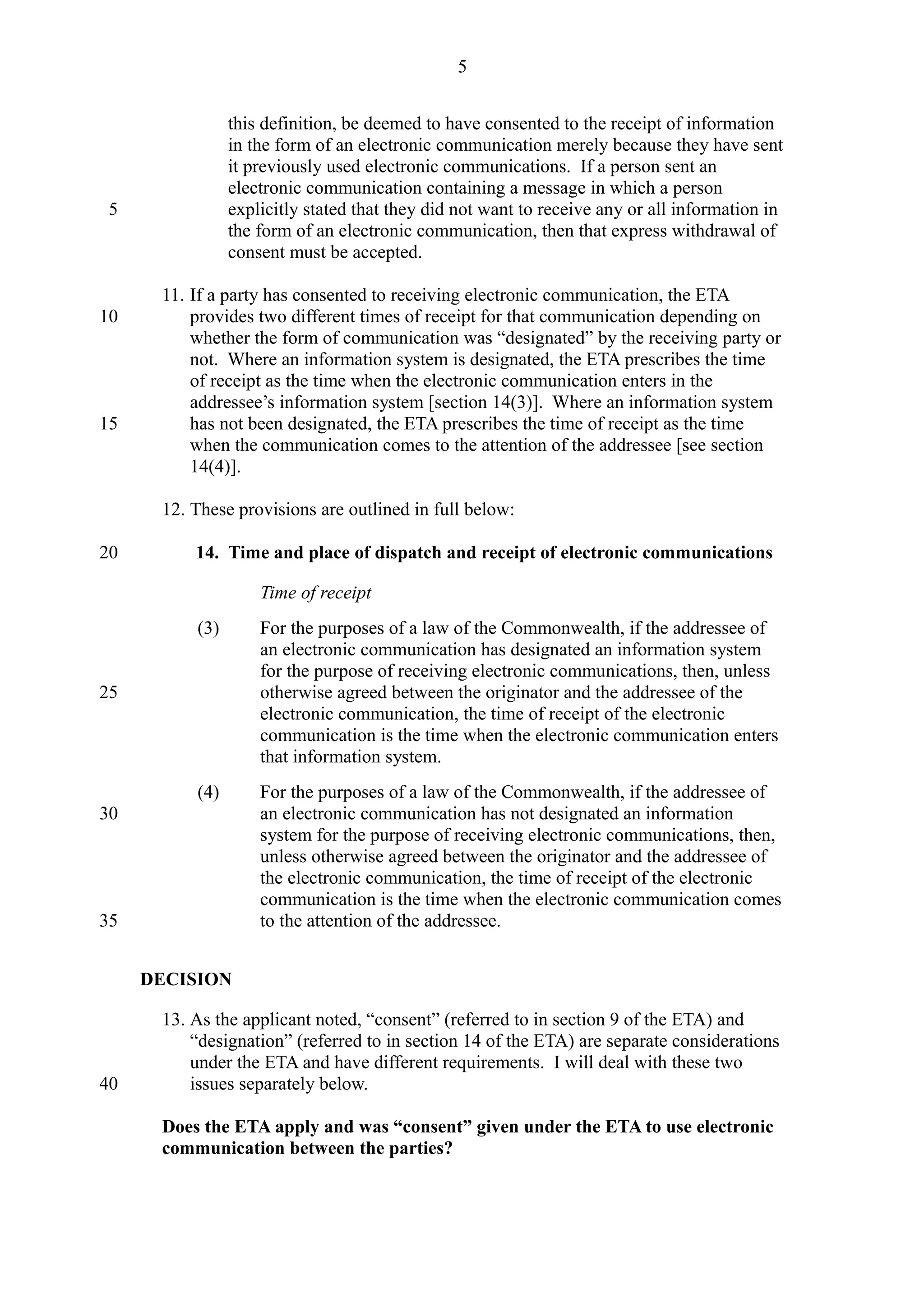 this definition, be deemed to have consented to the receipt of information
in the form of an electronic communication merely because they have sent
it previously used electronic communications. If a person sent an
electronic communication containing a message in which a person
explicitly stated that they did not want to receive any or all information in
the form of an electronic communication, then that express withdrawal of
consent must be accepted.
11. If a party has consented to receiving electronic communication, the ETA
provides two different times of receipt for that communication depending on
whether the form of communication was “designated” by the receiving party or
not. Where an information system is designated, the ETA prescribes the time
of receipt as the time when the electronic communication enters in the
addressee’s information system [section 14(3)]. Where an information system
has not been designated, the ETA prescribes the time of receipt as the time
when the communication comes to the attention of the addressee [see section
14(4)].
12. These provisions are outlined in full below:
14. Time and place of dispatch and receipt of electronic communications
Time of receipt
(3) For the purposes of a law of the Commonwealth, if the addressee of
an electronic communication has designated an information system
for the purpose of receiving electronic communications, then, unless
otherwise agreed between the originator and the addressee of the
electronic communication, the time of receipt of the electronic
communication is the time when the electronic communication enters
that information system.
(4) For the purposes of a law of the Commonwealth, if the addressee of
an electronic communication has not designated an information
system for the purpose of receiving electronic communications, then,
unless otherwise agreed between the originator and the addressee of
the electronic communication, the time of receipt of the electronic
communication is the time when the electronic communication comes
to the attention of the addressee.
DECISION
13. As the applicant noted, “consent” (referred to in section 9 of the ETA) and
“designation” (referred to in section 14 of the ETA) are separate considerations
under the ETA and have different requirements. I will deal with these two
issues separately below.
Does the ETA apply and was “consent” given under the ETA to use electronic
communication between the parties?
5
5
10
15
20
25
30
35
40
 