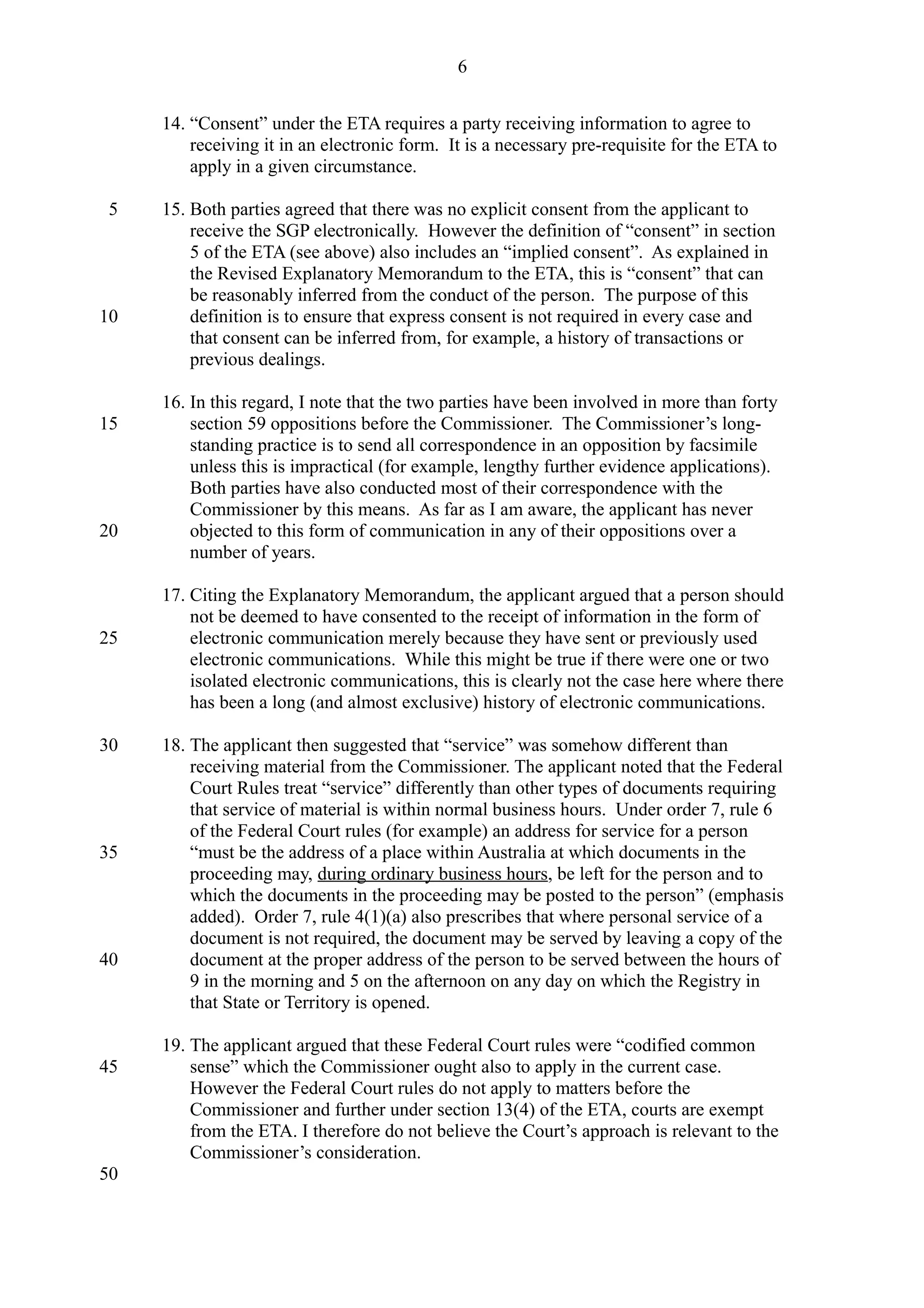 14. “Consent” under the ETA requires a party receiving information to agree to
receiving it in an electronic form. It is a necessary pre-requisite for the ETA to
apply in a given circumstance.
15. Both parties agreed that there was no explicit consent from the applicant to
receive the SGP electronically. However the definition of “consent” in section
5 of the ETA (see above) also includes an “implied consent”. As explained in
the Revised Explanatory Memorandum to the ETA, this is “consent” that can
be reasonably inferred from the conduct of the person. The purpose of this
definition is to ensure that express consent is not required in every case and
that consent can be inferred from, for example, a history of transactions or
previous dealings.
16. In this regard, I note that the two parties have been involved in more than forty
section 59 oppositions before the Commissioner. The Commissioner’s long-
standing practice is to send all correspondence in an opposition by facsimile
unless this is impractical (for example, lengthy further evidence applications).
Both parties have also conducted most of their correspondence with the
Commissioner by this means. As far as I am aware, the applicant has never
objected to this form of communication in any of their oppositions over a
number of years.
17. Citing the Explanatory Memorandum, the applicant argued that a person should
not be deemed to have consented to the receipt of information in the form of
electronic communication merely because they have sent or previously used
electronic communications. While this might be true if there were one or two
isolated electronic communications, this is clearly not the case here where there
has been a long (and almost exclusive) history of electronic communications.
18. The applicant then suggested that “service” was somehow different than
receiving material from the Commissioner. The applicant noted that the Federal
Court Rules treat “service” differently than other types of documents requiring
that service of material is within normal business hours. Under order 7, rule 6
of the Federal Court rules (for example) an address for service for a person
“must be the address of a place within Australia at which documents in the
proceeding may, during ordinary business hours, be left for the person and to
which the documents in the proceeding may be posted to the person” (emphasis
added). Order 7, rule 4(1)(a) also prescribes that where personal service of a
document is not required, the document may be served by leaving a copy of the
document at the proper address of the person to be served between the hours of
9 in the morning and 5 on the afternoon on any day on which the Registry in
that State or Territory is opened.
19. The applicant argued that these Federal Court rules were “codified common
sense” which the Commissioner ought also to apply in the current case.
However the Federal Court rules do not apply to matters before the
Commissioner and further under section 13(4) of the ETA, courts are exempt
from the ETA. I therefore do not believe the Court’s approach is relevant to the
Commissioner’s consideration.
6
5
10
15
20
25
30
35
40
45
50
 