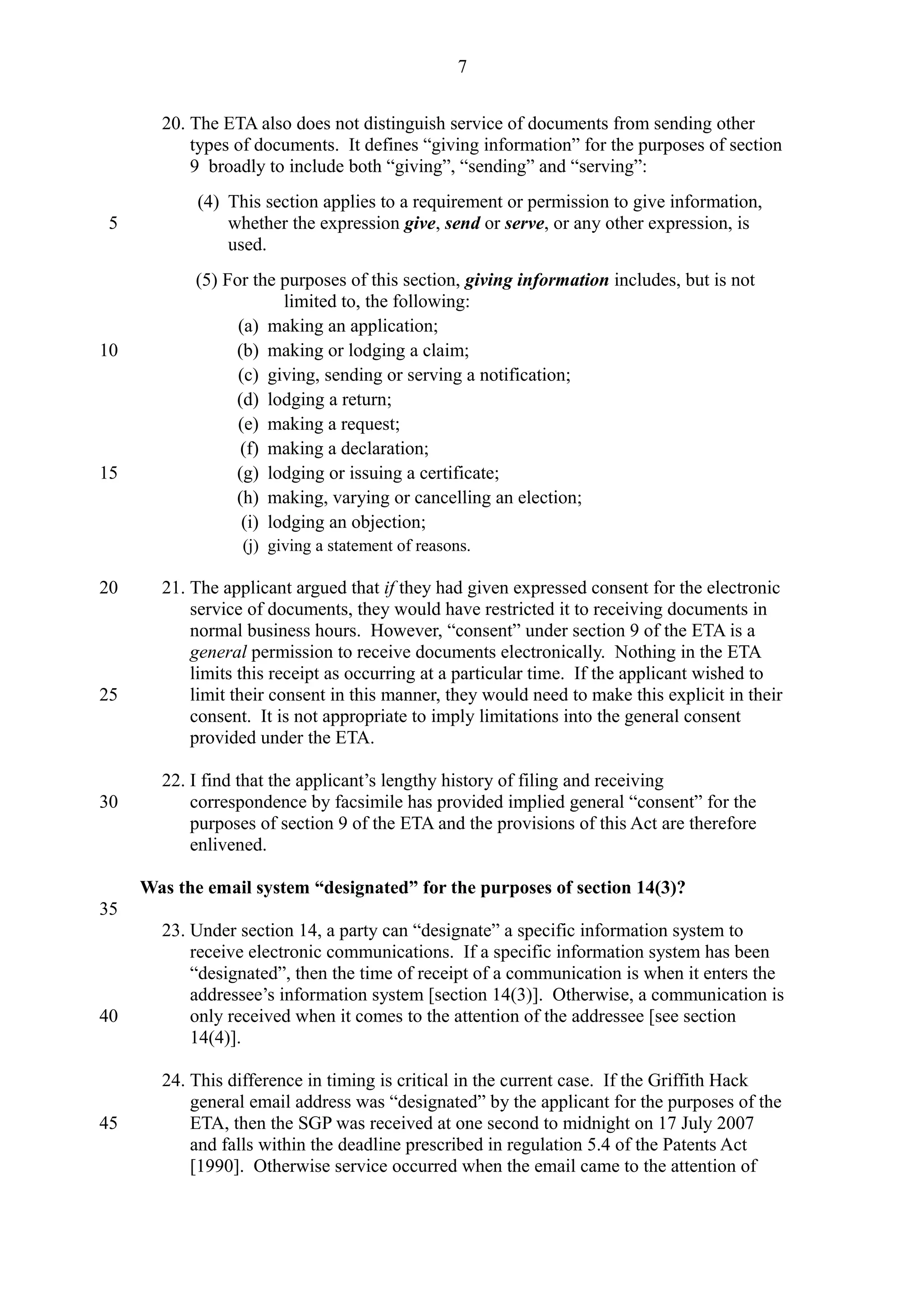 20. The ETA also does not distinguish service of documents from sending other
types of documents. It defines “giving information” for the purposes of section
9 broadly to include both “giving”, “sending” and “serving”:
(4) This section applies to a requirement or permission to give information,
whether the expression give, send or serve, or any other expression, is
used.
(5) For the purposes of this section, giving information includes, but is not
limited to, the following:
(a) making an application;
(b) making or lodging a claim;
(c) giving, sending or serving a notification;
(d) lodging a return;
(e) making a request;
(f) making a declaration;
(g) lodging or issuing a certificate;
(h) making, varying or cancelling an election;
(i) lodging an objection;
(j) giving a statement of reasons.
21. The applicant argued that if they had given expressed consent for the electronic
service of documents, they would have restricted it to receiving documents in
normal business hours. However, “consent” under section 9 of the ETA is a
general permission to receive documents electronically. Nothing in the ETA
limits this receipt as occurring at a particular time. If the applicant wished to
limit their consent in this manner, they would need to make this explicit in their
consent. It is not appropriate to imply limitations into the general consent
provided under the ETA.
22. I find that the applicant’s lengthy history of filing and receiving
correspondence by facsimile has provided implied general “consent” for the
purposes of section 9 of the ETA and the provisions of this Act are therefore
enlivened.
Was the email system “designated” for the purposes of section 14(3)?
23. Under section 14, a party can “designate” a specific information system to
receive electronic communications. If a specific information system has been
“designated”, then the time of receipt of a communication is when it enters the
addressee’s information system [section 14(3)]. Otherwise, a communication is
only received when it comes to the attention of the addressee [see section
14(4)].
24. This difference in timing is critical in the current case. If the Griffith Hack
general email address was “designated” by the applicant for the purposes of the
ETA, then the SGP was received at one second to midnight on 17 July 2007
and falls within the deadline prescribed in regulation 5.4 of the Patents Act
[1990]. Otherwise service occurred when the email came to the attention of
7
5
10
15
20
25
30
35
40
45
 