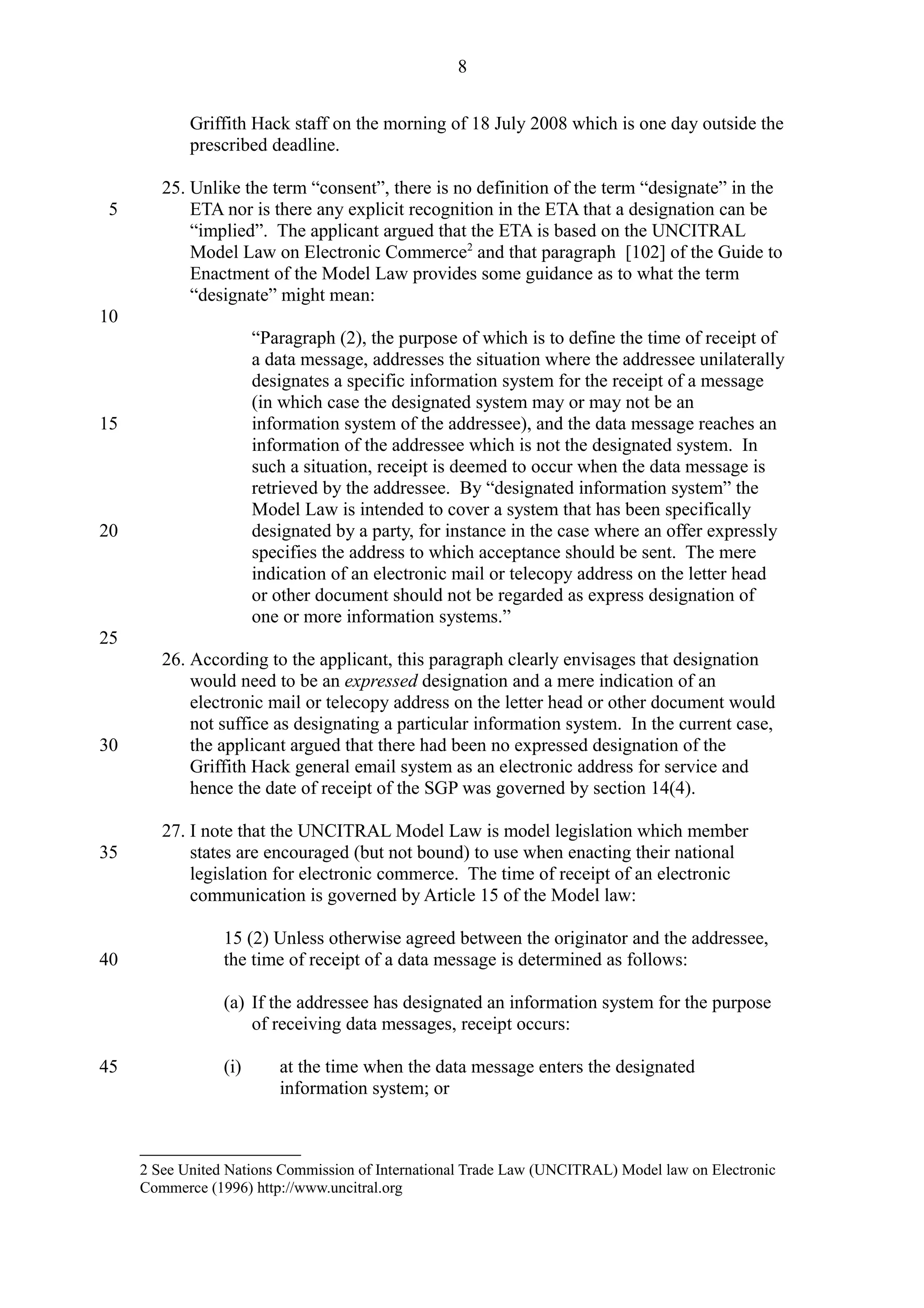 Griffith Hack staff on the morning of 18 July 2008 which is one day outside the
prescribed deadline.
25. Unlike the term “consent”, there is no definition of the term “designate” in the
ETA nor is there any explicit recognition in the ETA that a designation can be
“implied”. The applicant argued that the ETA is based on the UNCITRAL
Model Law on Electronic Commerce2
and that paragraph [102] of the Guide to
Enactment of the Model Law provides some guidance as to what the term
“designate” might mean:
“Paragraph (2), the purpose of which is to define the time of receipt of
a data message, addresses the situation where the addressee unilaterally
designates a specific information system for the receipt of a message
(in which case the designated system may or may not be an
information system of the addressee), and the data message reaches an
information of the addressee which is not the designated system. In
such a situation, receipt is deemed to occur when the data message is
retrieved by the addressee. By “designated information system” the
Model Law is intended to cover a system that has been specifically
designated by a party, for instance in the case where an offer expressly
specifies the address to which acceptance should be sent. The mere
indication of an electronic mail or telecopy address on the letter head
or other document should not be regarded as express designation of
one or more information systems.”
26. According to the applicant, this paragraph clearly envisages that designation
would need to be an expressed designation and a mere indication of an
electronic mail or telecopy address on the letter head or other document would
not suffice as designating a particular information system. In the current case,
the applicant argued that there had been no expressed designation of the
Griffith Hack general email system as an electronic address for service and
hence the date of receipt of the SGP was governed by section 14(4).
27. I note that the UNCITRAL Model Law is model legislation which member
states are encouraged (but not bound) to use when enacting their national
legislation for electronic commerce. The time of receipt of an electronic
communication is governed by Article 15 of the Model law:
15 (2) Unless otherwise agreed between the originator and the addressee,
the time of receipt of a data message is determined as follows:
(a) If the addressee has designated an information system for the purpose
of receiving data messages, receipt occurs:
(i) at the time when the data message enters the designated
information system; or
2 See United Nations Commission of International Trade Law (UNCITRAL) Model law on Electronic
Commerce (1996) http://www.uncitral.org
8
5
10
15
20
25
30
35
40
45
 