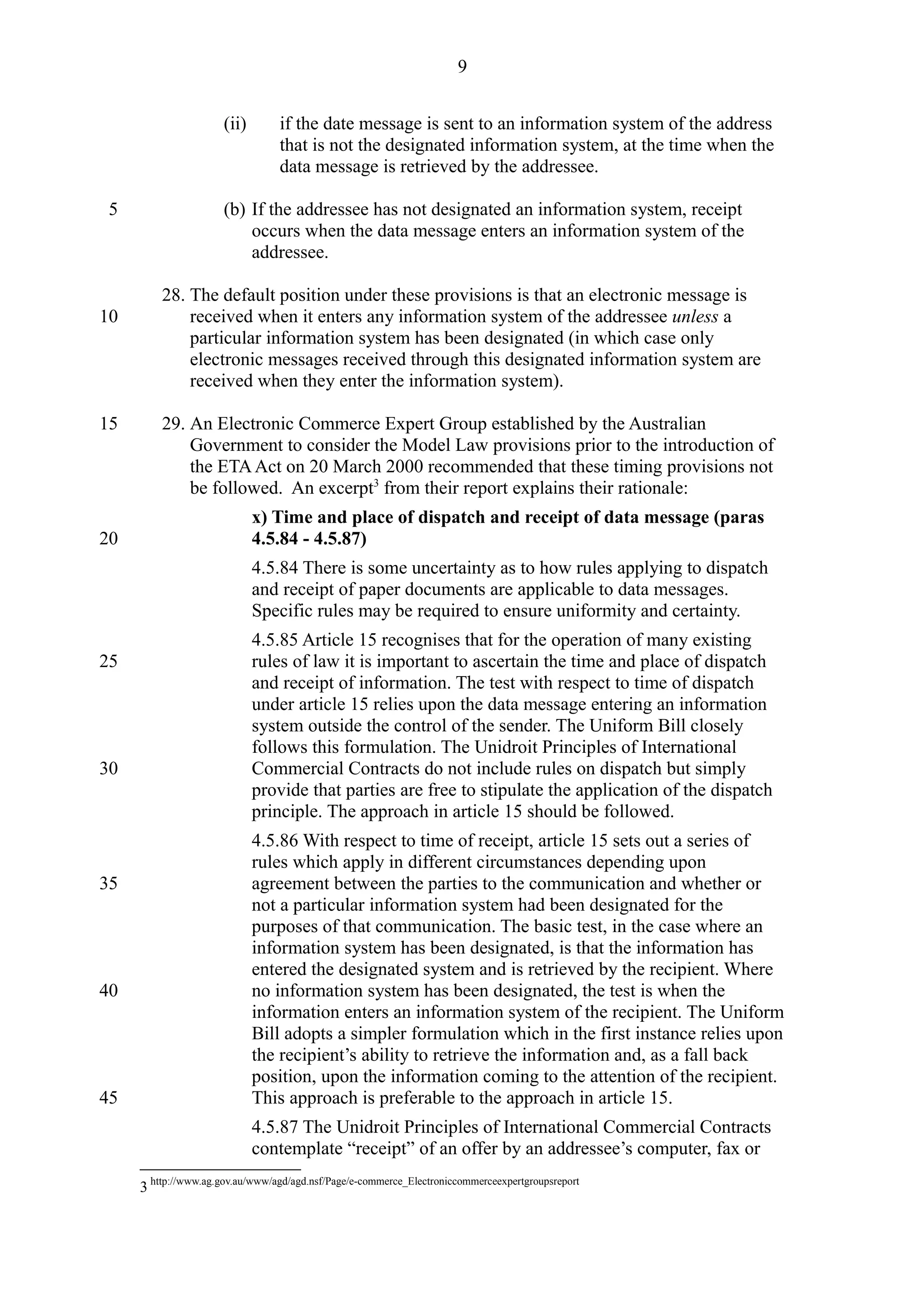 (ii) if the date message is sent to an information system of the address
that is not the designated information system, at the time when the
data message is retrieved by the addressee.
(b) If the addressee has not designated an information system, receipt
occurs when the data message enters an information system of the
addressee.
28. The default position under these provisions is that an electronic message is
received when it enters any information system of the addressee unless a
particular information system has been designated (in which case only
electronic messages received through this designated information system are
received when they enter the information system).
29. An Electronic Commerce Expert Group established by the Australian
Government to consider the Model Law provisions prior to the introduction of
the ETAAct on 20 March 2000 recommended that these timing provisions not
be followed. An excerpt3
from their report explains their rationale:
x) Time and place of dispatch and receipt of data message (paras
4.5.84 - 4.5.87)
4.5.84 There is some uncertainty as to how rules applying to dispatch
and receipt of paper documents are applicable to data messages.
Specific rules may be required to ensure uniformity and certainty.
4.5.85 Article 15 recognises that for the operation of many existing
rules of law it is important to ascertain the time and place of dispatch
and receipt of information. The test with respect to time of dispatch
under article 15 relies upon the data message entering an information
system outside the control of the sender. The Uniform Bill closely
follows this formulation. The Unidroit Principles of International
Commercial Contracts do not include rules on dispatch but simply
provide that parties are free to stipulate the application of the dispatch
principle. The approach in article 15 should be followed.
4.5.86 With respect to time of receipt, article 15 sets out a series of
rules which apply in different circumstances depending upon
agreement between the parties to the communication and whether or
not a particular information system had been designated for the
purposes of that communication. The basic test, in the case where an
information system has been designated, is that the information has
entered the designated system and is retrieved by the recipient. Where
no information system has been designated, the test is when the
information enters an information system of the recipient. The Uniform
Bill adopts a simpler formulation which in the first instance relies upon
the recipient’s ability to retrieve the information and, as a fall back
position, upon the information coming to the attention of the recipient.
This approach is preferable to the approach in article 15.
4.5.87 The Unidroit Principles of International Commercial Contracts
contemplate “receipt” of an offer by an addressee’s computer, fax or
3 http://www.ag.gov.au/www/agd/agd.nsf/Page/e-commerce_Electroniccommerceexpertgroupsreport
9
5
10
15
20
25
30
35
40
45
 