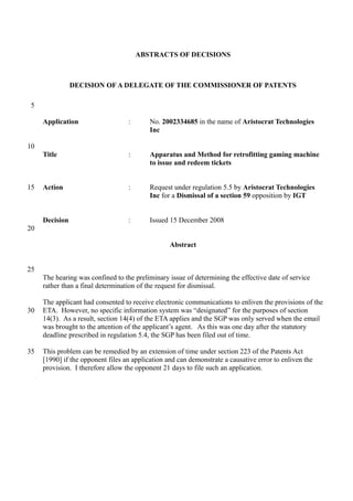 ABSTRACTS OF DECISIONS
DECISION OF A DELEGATE OF THE COMMISSIONER OF PATENTS
Application : No. 2002334685 in the name of Aristocrat Technologies
Inc
Title : Apparatus and Method for retrofitting gaming machine
to issue and redeem tickets
Action : Request under regulation 5.5 by Aristocrat Technologies
Inc for a Dismissal of a section 59 opposition by IGT
Decision : Issued 15 December 2008
Abstract
The hearing was confined to the preliminary issue of determining the effective date of service
rather than a final determination of the request for dismissal.
The applicant had consented to receive electronic communications to enliven the provisions of the
ETA. However, no specific information system was “designated” for the purposes of section
14(3). As a result, section 14(4) of the ETA applies and the SGP was only served when the email
was brought to the attention of the applicant’s agent. As this was one day after the statutory
deadline prescribed in regulation 5.4, the SGP has been filed out of time.
This problem can be remedied by an extension of time under section 223 of the Patents Act
[1990] if the opponent files an application and can demonstrate a causative error to enliven the
provision. I therefore allow the opponent 21 days to file such an application.
5
10
15
20
25
30
35
 