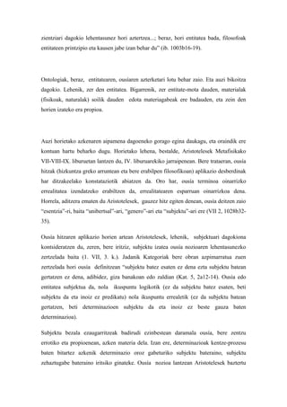 zientziari dagokio lehentasunez hori aztertzea...; beraz, hori entitatea bada, filosofoak
entitateen printzipio eta kausen jabe izan behar du” (ib. 1003b16-19).




Ontologiak, beraz, entitatearen, ousíaren azterketari lotu behar zaio. Eta auzi bikoitza
dagokio. Lehenik, zer den entitatea. Bigarrenik, zer entitate-mota dauden, materialak
(fisikoak, naturalak) soilik dauden edota materiagabeak ere badauden, eta zein den
horien izateko era propioa.




Auzi horietako azkenaren aipamena dagoeneko gorago egina daukagu, eta oraindik ere
kontuan hartu beharko dugu. Horietako lehena, bestalde, Aristotelesek Metafisikako
VII-VIII-IX. liburuetan lantzen du, IV. liburuarekiko jarraipenean. Bere trataeran, ousía
hitzak (hizkuntza greko arruntean eta bere erabilpen filosofikoan) aplikazio desberdinak
har ditzakeelako konstataziotik abiatzen da. Oro har, ousía terminoa oinarrizko
errealitatea izendatzeko erabiltzen da, errealitatearen esparruan oinarrizkoa dena.
Horrela, aditzera ematen du Aristotelesek, gauzez hitz egiten denean, ousía deitzen zaio
“esentzia”-ri, baita “unibertsal”-ari, “genero”-ari eta “subjektu”-ari ere (VII 2, 1028b32-
35).

Ousía hitzaren aplikazio horien artean Aristotelesek, lehenik, subjektuari dagokiona
kontsideratzen du, zeren, bere iritziz, subjektu izatea ousía nozioaren lehentasunezko
zertzelada baita (1. VII, 3. k.). Jadanik Kategoriak bere obran azpimarratua zuen
zertzelada hori ousía definitzean “subjektu batez esaten ez dena ezta subjektu batean
gertatzen ez dena, adibidez, giza banakoan edo zaldian (Kat. 5, 2a12-14). Ousía edo
entitatea subjektua da, nola ikuspuntu logikotik (ez da subjektu batez esaten, beti
subjektu da eta inoiz ez predikatu) nola ikuspuntu errealetik (ez da subjektu batean
gertatzen, beti determinazioen subjektu da eta inoiz ez beste gauza baten
determinazioa).

Subjektu bezala ezaugarritzeak badirudi ezinbestean daramala ousía, bere zentzu
errotiko eta propioenean, azken materia dela. Izan ere, determinazioak kentze-prozesu
baten bitartez azkenik determinazio oroz gabeturiko subjektu bateraino, subjektu
zehaztugabe bateraino iritsiko ginateke. Ousía nozioa lantzean Aristotelesek baztertu
 