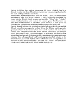 Gainera, begi-bistan dago badirela kontraesanak aldi berean egiazkoak izaterik ez
dutenak -bestalde, ezta denak faltsuak izan ere, nahiz eta, esandakoarengatik, azkeneko
hau neurri handiagoz litekeena dela iruditu-.
Baina aurreko arrazonamenduetan ere esana den bezalaxe, 5) doktrina hauen guztien
aurrean eskatu behar da ez zerbait izatea ala ez izatea, zerbait adieraztea baizik, eta
honen ondorioz definizio batetik abiatuko da eztabaida, "faltsua" edo "egiazkoa"
izateak zer adierazten duen ezarri ondoren. Eta, bestalde, egiazko dena baieztatzea edo
faltsu dena ezeztatzea besterik ez baldin bada, orduan ezinezkoa da gauza guztiak 10)
faltsuak izatea, nahitaez izango baita egiazkoa kontraesanaren alde bietako bat.
Gainera, dena edo baieztatu edo ezeztatu behar baldin bada, ezinezkoa da biak ala biak
faltsuak izatea, kontraesanaren alde bat baita faltsua. Eta doktrina hauekin guztiekin
gertatzen da behin eta berriz errepikatzen dena: beraiek ezabatzen dute beren burua.
Izan ere, dena 15) egiazkoa dela esaten duenak berearen kontrakoa ere egiazko egiten
du, eta honen ondorioz berea ez-egiazko bilakatzen da (kontrakoak hau egiazkoa denik
ukatzen baitu) eta beste aldetik, dena faltsua dela esaten duenak bere burua ere faltsutzat
jotzen du. Baina salbuespen bezala batak kontrakoa proposatzen badu egiazkoa ez den
bakarra bailitzan, eta besteak 20) berea faltsua ez bailitzan, neurri berean gertatuko zaie
ari direla eskatzen esakune amaigabeak, egiazkoak nahiz faltsuak; egiazko esakunea
egiazkoa dela esatea egiazkoa baita, eta hau prozesu amaigabea da.
 