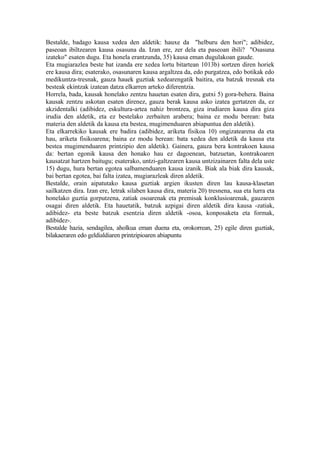 Bestalde, badago kausa xedea den aldetik: hauxe da "helburu den hori"; adibidez,
paseoan ibiltzearen kausa osasuna da. Izan ere, zer dela eta paseoan ibili? "Osasuna
izateko" esaten dugu. Eta honela erantzunda, 35) kausa eman dugulakoan gaude.
Eta mugiarazlea beste bat izanda ere xedea lortu bitartean 1013b) sortzen diren horiek
ere kausa dira; esaterako, osasunaren kausa argaltzea da, edo purgatzea, edo botikak edo
medikuntza-tresnak, gauza hauek guztiak xedearengatik baitira, eta batzuk tresnak eta
besteak ekintzak izatean datza elkarren arteko diferentzia.
Horrela, bada, kausak honelako zentzu hauetan esaten dira, gutxi 5) gora-behera. Baina
kausak zentzu askotan esaten direnez, gauza berak kausa asko izatea gertatzen da, ez
akzidentalki (adibidez, eskultura-artea nahiz brontzea, giza irudiaren kausa dira giza
irudia den aldetik, eta ez bestelako zerbaiten arabera; baina ez modu berean: bata
materia den aldetik da kausa eta bestea, mugimenduaren abiapuntua den aldetik).
Eta elkarrekiko kausak ere badira (adibidez, ariketa fisikoa 10) ongizatearena da eta
hau, ariketa fisikoarena; baina ez modu berean: bata xedea den aldetik da kausa eta
bestea mugimenduaren printzipio den aldetik). Gainera, gauza bera kontrakoen kausa
da: bertan egonik kausa den honako hau ez dagoenean, batzuetan, kontrakoaren
kausatzat hartzen baitugu; esaterako, untzi-galtzearen kausa untzizainaren falta dela uste
15) dugu, hura bertan egotea salbamenduaren kausa izanik. Biak ala biak dira kausak,
bai bertan egotea, bai falta izatea, mugiarazleak diren aldetik.
Bestalde, orain aipatutako kausa guztiak argien ikusten diren lau kausa-klasetan
sailkatzen dira. Izan ere, letrak silaben kausa dira, materia 20) tresnena, sua eta lurra eta
honelako guztia gorputzena, zatiak osoarenak eta premisak konklusioarenak, gauzaren
osagai diren aldetik. Eta hauetatik, batzuk azpigai diren aldetik dira kausa -zatiak,
adibidez- eta beste batzuk esentzia diren aldetik -osoa, konposaketa eta formak,
adibidez-.
Bestalde hazia, sendagilea, aholkua eman duena eta, orokorrean, 25) egile diren guztiak,
bilakaeraren edo geldialdiaren printzipioaren abiapuntu
 