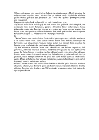 5) horregatik esaten zaio osagai txikia, bakuna eta zatiezina denari. Hortik ateratzen da
unibertsalenak osagaiak izatea, bakoitza bat eta bakuna izanik, berebaitako direlako
gauza askotan -guztietan edo gehienetan-, eta "bata" eta "puntua" printzipioak omen
dira batzuentzat.
Eta generoak deiturikoak unibertsalak eta zatiezinak direnez gero
10) (hauen definiziorik ez baitago), batzuek esaten dute generoak direla osagaiak, eta
diferentzia baino neurri handiagoz, generoa diferentzia baino unibertsalagoa baita;
diferentzia ematen den horretan generoa ere ematen da, baina generoa ematen den
hartan ez da kasu guztietan diferentzia ematen. Eta hauek guztiek dute baterako gauza
bakoitzaren osagaia 15) berebaitako den lehenengo hori izatea.
IV
 "Natura" esaten zaio, zentzu batean, hazten diren gauzen genesiari; adibidez, norbaitek
u -a luzatuz esaten badu. Beste zentzu batean, hazten dena hazteko lehenengo eta
berebaitako den abiapuntuari. Gainera, natura esaten zaio naturaz diren gauzetan eta
hauetan berez berebaitako den mugimendu lehenaren abiapuntuari.
20) Eta bestelako zerbaiten bidez -bai elkar-ukitzez eta batasun organikoz, bai
garapenez, enbrioiak bezalaxe- tamainaz handitzen diren gauzak ere hazi egiten direla
esaten da. Baina batasun organikoa eta elkar-ukitzea bereizi egiten dira; elkar-ukitzean
honetaz aparteko ezer izatea ez da nahitaezkoa, baina batasun organikoan loturik dauden
gauzetan, bietan badago zerbait bat eta gauza bera dena: honek egiten du elkar loturik
egotea 25) eta ez bakarrik elkar-ukitzea, baita jarraipenaren eta kantitatearen arabera bat
izatea ere, baina ez kalitatearen arabera.
Gainera, natura esaten zaio naturaz diren horietako edozein gauza izan edo sortzeko
abiapuntu lehenari, hau formarik gabea eta bere berezko potentziaz aldaezina delarik;
adibidez, brontzea giza irudiaren eta 30) brontzezko tresneriaren natura dela esaten da,
egurra egurrezkoena.
 