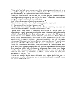 "Beharrezko" ere bada gauza hori, zeinaren faltaz ezinezkoa den ongia izan edo sortu,
edo gaizkia kanpora bota edo ezeztatu; adibidez, botika 25) edatea beharrezkoa da
gaixorik ez egoteko, eta Eginarantz bidaiatzea dirua kobratzeko.
Honez gain, bortitza denari eta indarrari; hau, bestalde, joeraren eta nahiaren kontra
eragotzi eta oztopatzen duena da. Izan ere, bortitza denari "beharrezko" esaten zaio, eta
horregatik mingarria ere bada, Evenok ere dioenez:
29a) "beharrezko ekintza oro baita, berez, penagarria"28;
30) eta indarra nolabaiteko beharra da, Sofoklesek ere esaten duen bezala:
31) "baina indarrak honela egitera behartzen nau"29,
eta beharrak konbentzigaitza den zerbait dirudi, arrazoiez, nahiaren eta
arrazonamenduaren araberako mugimenduaren kontrakoa baita.
Gainera, beste modu batez ez daitekeena beharrezkoa da honela izatea. Eta
beharrezkoaren esanahi honen arabera gainerako gauza 35) guztiak ere izendatzen dira,
nolabait, beharrezkoak. Bortitza dena nahitaez egin edo jasan behar dela esaten da
bortxakeria dela medio 1015b) joeraren araberakoa egitea ezinezkoa denean, beharra,
hain zuzen ere, beste modu batez izatea ezinezkoa egiten duen hori bailitzan; eta gauza
bera bizitzaren ezinbesteko baldintzei eta ongiari dagokienez. Izan ere, ongia kasu
batzuetan eta bizitza eta izatea beste zenbaitetan ezinezkoak direnean 5) zenbait gauza
falta badira, orduan hauek beharrezkoak dira eta kausa hau nolabaiteko beharra da.
Honez gain, demostrazioa beharrezko diren gauzetako bat da, ezinezkoa baita beste
modu batez izatea erabateko demostrazioa egin bada. Eta honen kausa premisa lehenak
dira, ezinezkoa baldin bada silogismoaren abiapuntuak beste modu batez izatea.
Horrela, bada, batzuetan zenbait gauza beharrezko izatearen kausa beste gauza bat
izaten da, baina beste 10) zenbaitetan, ez; aitzitik, berauek izaten dira beste gauza
batzuk nahitaez izatearen kausa.
Beraz, zentzu nagusian beharrezkoa den lehenengo gauza bakuna den hori da. Izan ere,
honek izateko modu bat baino gehiago ezin du izan eta, ondorioz, ezin honela edo horrela
izan -orduan izateko modu asko
 