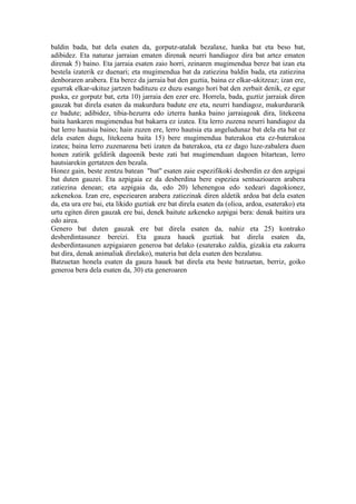baldin bada, bat dela esaten da, gorputz-atalak bezalaxe, hanka bat eta beso bat,
adibidez. Eta naturaz jarraian ematen direnak neurri handiagoz dira bat artez ematen
direnak 5) baino. Eta jarraia esaten zaio horri, zeinaren mugimendua berez bat izan eta
bestela izaterik ez duenari; eta mugimendua bat da zatiezina baldin bada, eta zatiezina
denboraren arabera. Eta berez da jarraia bat den guztia, baina ez elkar-ukitzeaz; izan ere,
egurrak elkar-ukituz jartzen badituzu ez duzu esango hori bat den zerbait denik, ez egur
puska, ez gorputz bat, ezta 10) jarraia den ezer ere. Horrela, bada, guztiz jarraiak diren
gauzak bat direla esaten da makurdura badute ere eta, neurri handiagoz, makurdurarik
ez badute; adibidez, tibia-hezurra edo izterra hanka baino jarraiagoak dira, litekeena
baita hankaren mugimendua bat bakarra ez izatea. Eta lerro zuzena neurri handiagoz da
bat lerro hautsia baino; hain zuzen ere, lerro hautsia eta angeludunaz bat dela eta bat ez
dela esaten dugu, litekeena baita 15) bere mugimendua baterakoa eta ez-baterakoa
izatea; baina lerro zuzenarena beti izaten da baterakoa, eta ez dago luze-zabalera duen
honen zatirik geldirik dagoenik beste zati bat mugimenduan dagoen bitartean, lerro
hautsiarekin gertatzen den bezala.
Honez gain, beste zentzu batean "bat" esaten zaie espezifikoki desberdin ez den azpigai
bat duten gauzei. Eta azpigaia ez da desberdina bere espeziea sentsazioaren arabera
zatiezina denean; eta azpigaia da, edo 20) lehenengoa edo xedeari dagokionez,
azkenekoa. Izan ere, espeziearen arabera zatiezinak diren aldetik ardoa bat dela esaten
da, eta ura ere bai, eta likido guztiak ere bat direla esaten da (olioa, ardoa, esaterako) eta
urtu egiten diren gauzak ere bai, denek baitute azkeneko azpigai bera: denak baitira ura
edo airea.
Genero bat duten gauzak ere bat direla esaten da, nahiz eta 25) kontrako
desberdintasunez bereizi. Eta gauza hauek guztiak bat direla esaten da,
desberdintasunen azpigaiaren generoa bat delako (esaterako zaldia, gizakia eta zakurra
bat dira, denak animaliak direlako), materia bat dela esaten den bezalatsu.
Batzuetan honela esaten da gauza hauek bat direla eta beste batzuetan, berriz, goiko
generoa bera dela esaten da, 30) eta generoaren
 