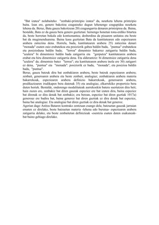 "Bat izatea" nolabaiteko "zenbaki-printzipio izatea" da, neurketa lehena printzipio
baita. Izan ere, genero bakoitza ezagutzeko dugun lehenengo ezagupidea neurketa
lehena da. Beraz, Bata gauza bakoitzean 20) ezagungarria denaren printzipioa da. Baina,
bestalde, Bata ez da gauza bera genero guztietan: hemengo honetan tonu-erdiko bitartea
da, beste horretan bokala edo kontsonantea; desberdina da pisuaren unitatea eta beste
bat da mugimenduarena. Baina kasu guztietan Bata da kantitatearen edo espeziearen
arabera zatiezina dena. Horrela, bada, kantitatearen arabera 25) zatiezina denari
"monada" esaten zaio erabatekoa eta posiziorik gabea baldin bada, "puntua" erabatekoa
eta posizioduna baldin bada; "lerroa" dimentsio bakarrez zatigarria baldin bada,
"azalera" bi dimentsioz baldin bada zatigarria eta "gorputza" kantitatearen arabera
erabat eta hiru dimentsioz zatigarria dena. Eta alderantziz: bi dimentsioz zatigarria dena
"azalera" da; dimentsio batez "lerroa"; eta kantitatearen arabera inola ere 30) zatigarri
ez dena, "puntua" eta "monada": posiziorik ez badu, "monada", eta posizioa baldin
badu, "puntua".
Beraz, gauza batzuk dira bat zenbakiaren arabera, beste batzuk espeziearen arabera;
zenbait, generoaren arabera eta beste zenbait, analogiaz; zenbakiaren arabera materia
bakarrekoak, espeziearen arabera definizio bakarrekoak, generoaren arabera,
predikazioaren irudikapen bera dutenak 35) eta analogiaz, elkarrekiko proportzio bera
duten horiek. Bestalde, ondorengo modalitateak aurrekoekin batera suertatzen dira beti;
hain zuzen ere, zenbakiz bat diren gauzak espeziez ere bat izaten dira, baina espeziez
bat direnak ez dira denak bat zenbakiz; era berean, espeziez bat diren guztiak 1017a)
generoaz ere badira bat, baina generoz bat diren guztiak ez dira denak bat espeziez,
baina bai analogiaz. Eta analogiaz bat diren guztiak ez dira denak bat generoz.
Agerian dago Anitza Bataren kontrako zentzuan esango dela; batzuetan gauzak jarraian
ematen ez direlako, beste batzuetan materia -lehena edo burutua- espeziearen arabera
zatigarria delako, eta beste zenbaitetan definizioak -esentzia esaten duten esakuneak-
bat baino gehiago direlako.
 