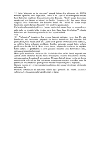 35) baina "diagonala ez da neurgarria" esateak faltsua dela adierazten du. 1017b)
Gainera, aipatutako hauei dagokienez, "izatea"k eta "den-a"k batzuetan potentzian eta
beste batzuetan entelekian dena adierazten dute. Izan ere, "ikusle" esaten diogu ikus
dezakeenari zein ikusten ari denari, eta berdin "ezagutzen du"; hau esaten diogu
ezagutzaz balia daitekeenari zein baliatzen denari, eta "lasaia da" esaten diogu
lasaitasuna jadanik beregan 5) duenari zein lasaitzeko gauza denari.
Eta berdin substantziei dagokienez; Hermes harrian dela esaten dugu, eta lerroan lerro-
erdia dela, eta oraindik heldu ez dena garia dela. Baina beste leku batean 30 zehaztu
beharko da noiz den zerbait potentzian eta noiz ez den oraindik.
VIII
10) "Substantzia" izendatzen dira gorputz bakunak, adibidez, Lurra, Sua, Ura eta
honelakoak; eta, orokorrean, gorputzak eta hauetaz osaturikoak, bai animaliak, bai
jainkozkoak, baita hauen zatiak ere. Gauza hauek guztiak substantzia direla esaten da,
ez subjektu baten araberako predikazio direlako, gainerako gauzak haien arabera
predikatzen direlako baizik. Beste zentzu batean, substantzia izendatzen da subjektu
baten arabera 15) predikatzen ez diren gauzetan izatearen kausa berebaitakoa dena,
adibidez, arima animaliarentzat.
Honez gain, substantzia izendatzen dira berebaitako diren zatiak, hauek mugatuak eta
zerbait jakina adierazten badute, haien deuseztapena osoaren deuseztapena delarik;
adibidez, azalera deuseztaturik gorputzik ez 20) dago, batzuek dioten bezala, eta lerroa
deuseztaturik azalerarik ez. Eta, orokorrean, zenbaitentzat zenbakia honelakoa omen da
(zenbakiak zehazten baititu gauza guztiak eta hura deuseztatuz gero ez dago ezer).
Gainera, esentzia ere -zeinaren esakunea definizioa den- gauza bakoitzaren substantzia
dela esaten da.
Bestalde, substantzia bi zentzutan esaten dela gertatzen da: batetik azkeneko
subjektua, beste ezeren arabera predikatzen ez dena;
 