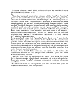 25) bestetik, zehaztutako zerbait delarik ere banan daitekeena. Eta honelakoa da gauza
bakoitzaren konfigurazioa eta forma.
IX
 "Gauza bera" akzidentalki esaten da kasu batzuetan; adibidez, "zuria" eta "musikaria"
gauza bera dira akzidentalki ematen direlako gauza beraren baitan, eta "gizakia" eta
"musikaria" akzidentalki ematen delako bata bestearengan, eta "musikaria gizakia da"
akzidentalki ematen delako 30) gizakiarengan. Azkeneko hau eta aurreko bata zein bestea
gauza bera dira, eta bata zein bestea eta hura, gauza bera dira, gizakia eta musikaria "gizaki
musikaria" bezalakoak direla esaten baita, eta hau eta bi haiek gauza bera dira (horregatik ez
dira hauek guztiak unibertsalki predikatzen; izan ere, "gizaki guztiak" eta "musikaria"
gauza bera direla esatea ez da 35) egiazkoa, unibertsalki predikatzen diren gauzak berez
baitira 1018a) berebaitakoak, baina akzidentalki predikatzen direnak ez dira berezkoak,
nahiz eta banako soilei buruz predikatu. "Sokrates" eta "Sokrates musikaria" gauza bera
omen dira, baina "Sokrates" ez zaio askori esaten, eta horregatik ez da esaten "Sokrates
oro" "gizaki oro" esaten den bezala).
Beraz, gauza hauek honela direla "gauza bera" esaten da, eta beste 5) gauza batzuk,
berriz, berez direla "gauza bera" esaten da, eta hau "bat" esaten den zentzu horietan
guztietan. Izan ere, materia bakarreko gauzak -hau espeziearen arabera edo zenbakiaren
arabera- gauza bera direla esaten da, baita substantzia bakarreko gauzak ere; beraz,
agerian dago beratasuna izatearen nolabaiteko batasuna dela, edo aniztasun batena, edo
aniztasuntzat hartutako izatearena; adibidez, gauza bat berarekiko gauza bera dela
esaten denean, bi gauzatzat hartzen dira.
Bestalde, "beste batzuk" direla esaten zaie, edo espezie, edo 10) materia, edo
substantziaren definizioa bat baino gehiago dutenei; orokorrean, "gauza bera" denari
kontrajarriz esaten da "beste bat".
 "Bereiziak" direla esaten zaie nolabait gauza bera izanik, "beste batzuk" diren gauza
horiei, baina ez zenbakiz bakarrik, baizik eta espeziez, edo generoz, edo analogiaz.
Hauez gain, generoa "beste bat" dutenei, eta kontrakoei, eta bestetasuna substantzian
duten horiei.
15) "Antzekoak" esaten zaie zentzu guztietan gauza berak afektatuak diren gauzei, eta
afekzio berak beste batzuk baino gehiago jasaten
 