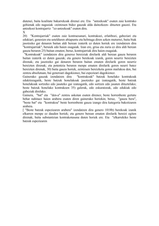 dutenei, baita koalitate bakarrekoak direnei ere. Eta "antzekoak" esaten zaie kontrako
gehienak edo nagusiak -zeintzuen bidez gauzak alda daitezkeen- dituzten gauzei. Eta
antzekoei kontrajarriz "ez-antzekoak" esaten dira.
X
20) "Kontrajarriak" esaten zaie kontraesanari, kontrakoei, erlatiboei, gabeziari eta
edukiari, genesien eta ustelduren abiapuntu eta helmuga diren azken muturrei, baita biak
jasotzeko gai denaren baitan aldi berean izaterik ez duten horiek ere izendatzen dira
"kontrajarriak", beraiek edo haien osagaiak. Izan ere, grisa eta zuria ez dira aldi berean
gauza beraren 25) baitan ematen; beraz, kontrajarriak dira haien osagaiak.
 "Kontrakoak" izendatzen dira generoz bereiziak direlarik aldi berean gauza beraren
baitan izaterik ez duten gauzak; eta genero berekoak izanik, goren neurriz bereizten
direnak; eta jasotzeko gai denaren beraren baitan ematen direlarik goren neurriz
bereizten direnak; eta potentzia beraren menpe ematen direlarik goren neurri batez
bereizten direnak, 30) baita gauza horiek, zeintzuen bereizketa goren mailakoa den, bai
zentzu absolutuan, bai generoari dagokionez, bai espezieari dagokionez.
Gainerako gauzak izendatzen dira          "kontrakoak" batzuk honelako kontrakoak
edukitzeagatik, beste batzuk honelakoak jasotzeko gai izateagatik, beste batzuk
honelakoak sortzeko edo jasateko gai izateagatik, edo sortzen edo jasaten dituztelako;
beste batzuk honelako kontrakoen 35) galerak, edo eskuratzeak, edo edukiak edo
gabeziak direlako.
Gainera, "bat" eta "den-a" zentzu askotan esaten direnez, beste horrenbeste gertatu
behar nahitaez haien arabera esaten diren gainerako horiekin; beraz, "gauza bera",
"beste bat" eta "kontrakoa" beste horrenbeste gauza izango dira kategoria bakoitzaren
arabera.
[ "Beste batzuk espeziearen arabera" izendatzen dira genero 1018b) berekoak izanik
elkarren menpe ez dauden horiek; eta genero berean ematen direlarik bereizi egiten
direnak; baita substantzian kontrakotasuna duten horiek ere. Eta "elkarrekiko beste
batzuk espeziearen
 