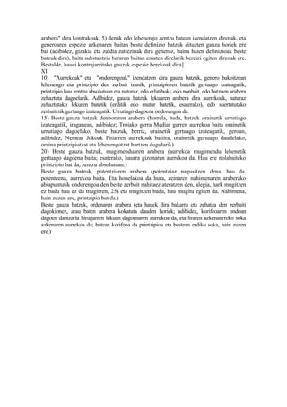arabera" dira kontrakoak, 5) denak edo lehenengo zentzu batean izendatzen direnak, eta
generoaren espezie azkenaren baitan beste definizio batzuk dituzten gauza horiek ere
bai (adibidez, gizakia eta zaldia zatiezinak dira generoz, baina haien definizioak beste
batzuk dira), baita substantzia beraren baitan ematen direlarik bereizi egiten direnak ere.
Bestalde, hauei kontrajarritako gauzak espezie berekoak dira].
XI
10) "Aurrekoak" eta "ondorengoak" izendatzen dira gauza batzuk, genero bakoitzean
lehenengo eta printzipio den zerbait izanik, printzipioren batetik gertuago izateagatik,
printzipio hau zentzu absolutuan eta naturaz, edo erlatiboki, edo nonbait, edo batzuen arabera
zehaztuta dagoelarik. Adibidez, gauza batzuk lekuaren arabera dira aurrekoak, naturaz
zehaztutako lekuren batetik (erditik edo mutur batetik, esaterako), edo suertatutako
zerbaitetik gertuago izateagatik. Urrutiago dagoena ondorengoa da.
15) Beste gauza batzuk denboraren arabera (horrela, bada, batzuk orainetik urrutiago
izateagatik, iraganean, adibidez; Troiako gerra Mediar gerren aurrekoa baita orainetik
urrutiago dagoelako; beste batzuk, berriz, orainetik gertuago izateagatik, geroan,
adibidez; Nemear Jokoak Pitiarren aurrekoak baitira, orainetik gertuago daudelako,
oraina printzipiotzat eta lehenengotzat hartzen dugularik)
20) Beste gauza batzuk, mugimenduaren arabera (aurrekoa mugimendu lehenetik
gertuago dagoena baita; esaterako, haurra gizonaren aurrekoa da. Hau ere nolabaiteko
printzipio bat da, zentzu absolutuan.)
Beste gauza batzuk, potentziaren arabera (potentziaz nagusitzen dena, hau da,
potenteena, aurrekoa baita. Eta honelakoa da hura, zeinaren nahimenaren araberako
abiapuntutik ondorengoa den beste zerbait nahitaez ateratzen den, alegia, hark mugitzen
ez badu hau ez da mugitzen, 25) eta mugitzen badu, hau mugitu egiten da. Nahimena,
hain zuzen ere, printzipio bat da.)
Beste gauza batzuk, ordenaren arabera (eta hauek dira bakarra eta zehatza den zerbaiti
dagokionez, arau baten arabera kokatuta dauden horiek; adibidez, korifeoaren ondoan
dagoen dantzaria hirugarren lekuan dagoenaren aurrekoa da, eta liraren azkenaurreko soka
azkenaren aurrekoa da; batean korifeoa da printzipioa eta bestean erdiko soka, hain zuzen
ere.)
 