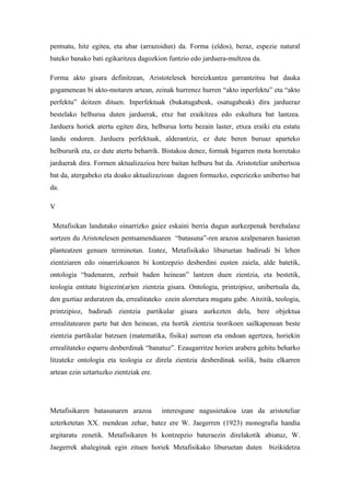 pentsatu, hitz egitea, eta abar (arrazoidun) da. Forma (eîdos), beraz, espezie natural
bateko banako bati egikaritzea dagozkion funtzio edo jarduera-multzoa da.

Forma akto gisara definitzean, Aristotelesek bereizkuntza garrantzitsu bat dauka
gogamenean bi akto-motaren artean, zeinak hurrenez hurren “akto inperfektu” eta “akto
perfektu” deitzen dituen. Inperfektuak (bukatugabeak, osatugabeak) dira jardueraz
bestelako helburua duten jarduerak, etxe bat eraikitzea edo eskultura bat lantzea.
Jarduera horiek atertu egiten dira, helburua lortu bezain laster, etxea eraiki eta estatu
landu ondoren. Jarduera perfektuak, alderantziz, ez dute beren buruaz aparteko
helbururik eta, ez dute atertu beharrik. Bistakoa denez, formak bigarren mota horretako
jarduerak dira. Formen aktualizazioa bere baitan helburu bat da. Aristoteliar unibertsoa
bat da, atergabeko eta doako aktualizazioan dagoen formazko, espeziezko unibertso bat
da.

V

Metafisikan landutako oinarrizko gaiez eskaini berria dugun aurkezpenak berehalaxe
sortzen du Aristotelesen pentsamenduaren “batasuna”-ren arazoa azalpenaren hasieran
planteatzen genuen terminotan. Izatez, Metafisikako liburuetan badirudi bi lehen
zientziaren edo oinarrizkoaren bi kontzepzio desberdini eusten zaiela, alde batetik,
ontologia “badenaren, zerbait baden heinean” lantzen duen zientzia, eta bestetik,
teologia entitate higiezin(ar)en zientzia gisara. Ontologia, printzipioz, unibertsala da,
den guztiaz arduratzen da, errealitateko ezein alorretara mugatu gabe. Aitzitik, teologia,
printzipioz, badirudi zientzia partikular gisara aurkezten dela, bere objektua
errealitatearen parte bat den heinean, eta hortik zientzia teorikoen sailkapenean beste
zientzia partikular batzuen (matematika, fisika) aurrean eta ondoan agertzea, horiekin
errealitateko esparru desberdinak “banatuz”. Ezaugarritze horien arabera gehitu beharko
litzateke ontologia eta teologia ez direla zientzia desberdinak soilik, baita elkarren
artean ezin uztartuzko zientziak ere.




Metafisikaren batasunaren arazoa        interesgune nagusietakoa izan da aristoteliar
azterketetan XX. mendean zehar, batez ere W. Jaegerren (1923) monografia handia
argitaratu zenetik. Metafisikaren bi kontzepzio bateraezin direlakotik abiatuz, W.
Jaegerrek ahaleginak egin zituen horiek Metafisikako liburuetan duten         bizikidetza
 