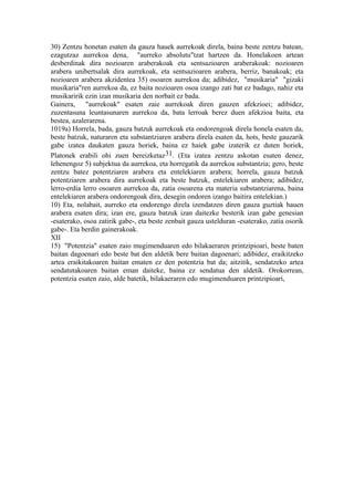30) Zentzu honetan esaten da gauza hauek aurrekoak direla, baina beste zentzu batean,
ezagutzaz aurrekoa dena, "aurreko absolutu"tzat hartzen da. Honelakoen artean
desberdinak dira nozioaren araberakoak eta sentsazioaren araberakoak: nozioaren
arabera unibertsalak dira aurrekoak, eta sentsazioaren arabera, berriz, banakoak; eta
nozioaren arabera akzidentea 35) osoaren aurrekoa da; adibidez, "musikaria" "gizaki
musikaria"ren aurrekoa da, ez baita nozioaren osoa izango zati bat ez badago, nahiz eta
musikaririk ezin izan musikaria den norbait ez bada.
Gainera, "aurrekoak" esaten zaie aurrekoak diren gauzen afekzioei; adibidez,
zuzentasuna leuntasunaren aurrekoa da, bata lerroak berez duen afekzioa baita, eta
bestea, azalerarena.
1019a) Horrela, bada, gauza batzuk aurrekoak eta ondorengoak direla honela esaten da,
beste batzuk, naturaren eta substantziaren arabera direla esaten da, hots, beste gauzarik
gabe izatea daukaten gauza horiek, baina ez haiek gabe izaterik ez duten horiek,
Platonek erabili ohi zuen bereizketaz31. (Eta izatea zentzu askotan esaten denez,
lehenengoz 5) subjektua da aurrekoa, eta horregatik da aurrekoa substantzia; gero, beste
zentzu batez potentziaren arabera eta entelekiaren arabera; horrela, gauza batzuk
potentziaren arabera dira aurrekoak eta beste batzuk, entelekiaren arabera; adibidez,
lerro-erdia lerro osoaren aurrekoa da, zatia osoarena eta materia substantziarena, baina
entelekiaren arabera ondorengoak dira, desegin ondoren izango baitira entelekian.)
10) Eta, nolabait, aurreko eta ondorengo direla izendatzen diren gauza guztiak hauen
arabera esaten dira; izan ere, gauza batzuk izan daitezke besterik izan gabe genesian
-esaterako, osoa zatirik gabe-, eta beste zenbait gauza ustelduran -esaterako, zatia osorik
gabe-. Eta berdin gainerakoak.
XII
15) "Potentzia" esaten zaio mugimenduaren edo bilakaeraren printzipioari, beste baten
baitan dagoenari edo beste bat den aldetik bere baitan dagoenari; adibidez, eraikitzeko
artea eraikitakoaren baitan ematen ez den potentzia bat da; aitzitik, sendatzeko artea
sendatutakoaren baitan eman daiteke, baina ez sendatua den aldetik. Orokorrean,
potentzia esaten zaio, alde batetik, bilakaeraren edo mugimenduaren printzipioari,
 