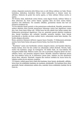 orduan, diagonala neurtezina dela faltsua izan ez ezik faltsua nahitaez ere bada. Honen
kontrakoa, ahalezkoa, kontrakoa faltsua izatea nahitaezkoa ez denean izaten da;
adibidez, litekeena da gizaki bat eserita egotea, ez baita nahitaez faltsua eserita ez
egotea.
30) Horrela, bada, ahalezkoak zentzu batean, esana dagoen bezala, nahitaez faltsua ez
dena adierazten du; beste zentzu batean, egiazkoa dena eta beste zentzu batean,
egiazkoa izan daitekeena. Eta esanahia zabalduz, geometrian ikasten den hori ere
potentzia izendatzen da.
35) Eta ahalezko hauek guztiak ez dira potentziaren araberakoak. Bestalde, potentziaren
arabera ahalezko diren guztiak potentziaren lehenengo zentzu bati dagokionez esaten
dira, hots, beste baten baitan edo, 1020a) beste bat den aldetik bere baitan ematen den
bilakaeraren printzipioari dagokionez. Izan ere, gainerako gauzak ahalezko izendatzen
dira, batzuk bestelakoa den zerbaitek honelako potentzia duelako, beste batzuk
horrelakorik ez duelako eta beste zenbait, berriz, zehaztutako modu batez duelako. Eta
berdin ahalgera direnekin.
Beraz, potentzia lehenaren definizio nagusia hauxe litzateke: 5) bilakaeraren printzipio
arazlea, beste baten baitan edo gauza beraren baitan, hau beste bat den aldetik.
XIII
 "Kantitatea" esaten zaio berebaitako zatietan zatigarria denari, zati hauetako bakoitza,
banaka hartuta, berez bat den zerbait eta zehaztutako zerbait direlarik. Horrela, bada,
multzo bat kantitatea izango da kontagarria 10) baldin bada, eta luze-zabalera bat
neurgarria baldin bada. Multzoa esaten zaio zati ez-jarraietan zatigarria denari eta luze-
zabalera, berriz, zati jarraietan zatigarria denari. Bestalde, dimentsio bakarrean jarraia
den luze-zabalera luzera da, bi dimentsioz jarraia dena, zabalera eta hiru dimentsioz
jarraia dena, sakonera. Hauetatik, mugatua den multzoa zenbakia da, luzera lerroa da,
zabalera azalera da eta sakonera, gorputza.
15) Gainera, zenbait gauza berez esaten dira kantitatea, beste batzuk, akzidentalki; adibidez,
lerroa berez da nolabaiteko kantitatea eta musikaria, akzidentalki. Eta kantitatea berez diren
gauzetatik, batzuk substantziaren arabera dira, esaterako lerroa nolabaiteko kantitate bat da
(izan ere,
 