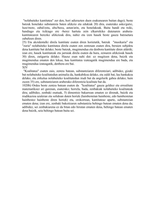 "nolabaiteko kantitatea" zer den, hori adierazten duen esakunearen baitan dago); beste
batzuk honelako substantzia baten afekzio eta edukiak 20) dira, esaterako asko/gutxi,
luze/motz, zabal/estu, altu/baxu, astun/arin, eta honelakoak. Baita handi eta txiki,
handiago eta txikiago ere -berez hartuta zein elkarrekiko dutenaren arabera-
kantitatearen berezko afekzioak dira, nahiz eta izen hauek beste gauza batzuetara
zabaltzen diren.
25) Eta akzidentalki direla kantitate esaten diren horietatik, batzuk "musikaria" eta
"zuria" nolabaiteko kantitatea direla esaten zen zentzuan esaten dira, beraien subjektu
dena kantitate bat delako; beste batzuk, mugimendua eta denbora kantitate diren aldetik;
izan ere, hauek kantitateak eta jarraiak direla esaten da hura, zeinaren afekzioak hauek
30) diren, zatigarria delako. Hauxe esan nahi dut: ez mugitzen dena, baizik eta
mugimendua ematen den lekua; hau kantitatea izateagatik mugimendua ere bada, eta
mugimendua izateagatik, denbora ere bai.
XIV
 "Koalitatea" esaten zaio, zentzu batean, substantziaren diferentziari; adibidez, gizaki
bat nolabaiteko koalitatedun animalia da, hankabikoa delako, eta zaldi bat, lau hankakoa
delako, eta zirkulua nolabaiteko koalitatedun irudi bat da angelurik gabea delako; hain
zuzen 35) ere, substantziaren araberako diferentzia koalitate bat da.
1020b) Ordea beste zentzu batean esaten da "koalitatea" gauza geldiez eta errealitate
matematikoez ari garenan, esaterako; horrela, bada, zenbakiak nolabaiteko koalitateak
dira; adibidez, zenbaki osatuak, 5) dimentsio bakarrean ematen ez direnak, baizik eta
irudikazioa azaleran eta solidoan duten horiek (hainbestetan hainbeste, edo hainbestetan
hainbestez hainbeste diren horiek) eta, orokorrean, kantitateaz aparte, substantzian
ematen dena; izan ere, zenbaki bakoitzaren substantzia behingo batean ematen dena da;
adibidez, sei zenbakiarena ez da bitan edo hirutan ematen dena, behingo batean ematen
dena baizik, seia behingo batean baita sei.
 