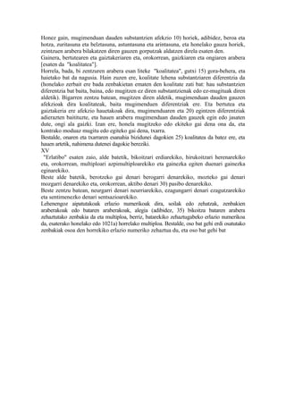 Honez gain, mugimenduan dauden substantzien afekzio 10) horiek, adibidez, beroa eta
hotza, zuritasuna eta belztasuna, astuntasuna eta arintasuna, eta honelako gauza horiek,
zeintzuen arabera bilakatzen diren gauzen gorputzak aldatzen direla esaten den.
Gainera, bertutearen eta gaiztakeriaren eta, orokorrean, gaizkiaren eta ongiaren arabera
[esaten da "koalitatea"].
Horrela, bada, bi zentzuren arabera esan liteke "koalitatea", gutxi 15) gora-behera, eta
haietako bat da nagusia. Hain zuzen ere, koalitate lehena substantziaren diferentzia da
(honelako zerbait ere bada zenbakietan ematen den koalitate zati bat: hau substantzien
diferentzia bat baita, baina, edo mugitzen ez diren substantzienak edo ez-mugituak diren
aldetik). Bigarren zentzu batean, mugitzen diren aldetik, mugimenduan dauden gauzen
afekzioak dira koalitateak, baita mugimenduen diferentziak ere. Eta bertutea eta
gaiztakeria ere afekzio hauetakoak dira, mugimenduaren eta 20) egintzen diferentziak
adierazten baitituzte, eta hauen arabera mugimenduan dauden gauzek egin edo jasaten
dute, ongi ala gaizki. Izan ere, honela mugitzeko edo ekiteko gai dena ona da, eta
kontrako moduaz mugitu edo egiteko gai dena, txarra.
Bestalde, onaren eta txarraren esanahia bizidunei dagokien 25) koalitatea da batez ere, eta
hauen artetik, nahimena dutenei dagokie bereziki.
XV
 "Erlatibo" esaten zaio, alde batetik, bikoitzari erdiarekiko, hirukoitzari herenarekiko
eta, orokorrean, multiploari azpimultiploarekiko eta gainezka egiten duenari gainezka
eginarekiko.
Beste alde batetik, berotzeko gai denari berogarri denarekiko, mozteko gai denari
mozgarri denarekiko eta, orokorrean, aktibo denari 30) pasibo denarekiko.
Beste zentzu batean, neurgarri denari neurriarekiko, ezagungarri denari ezagutzarekiko
eta sentimenezko denari sentsazioarekiko.
Lehenengoz aipatutakoak erlazio numerikoak dira, soilak edo zehatzak, zenbakien
araberakoak edo bataren araberakoak, alegia (adibidez, 35) bikoitza bataren arabera
zehaztutako zenbakia da eta multiploa, berriz, batarekiko zehaztugabeko erlazio numerikoa
da, esaterako honelako edo 1021a) horrelako multiploa. Bestalde, oso bat gehi erdi osatutako
zenbakiak osoa den horrekiko erlazio numeriko zehaztua du, eta oso bat gehi bat
 