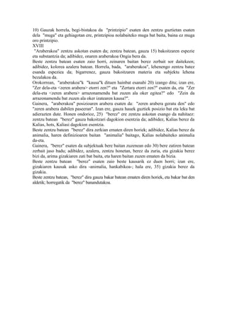 10) Gauzak horrela, begi-bistakoa da "printzipio" esaten den zentzu guztietan esaten
dela "muga" eta gehiagotan ere, printzipioa nolabaiteko muga bat baita, baina ez muga
oro printzipio.
XVIII
 "Araberakoa" zentzu askotan esaten da; zentzu batean, gauza 15) bakoitzaren espezie
eta substantzia da; adibidez, onaren araberakoa Ongia bera da.
Beste zentzu batean esaten zaio horri, zeinaren baitan berez zerbait sor daitekeen;
adibidez, kolorea azalera batean. Horrela, bada, "araberakoa", lehenengo zentzu batez
esanda espeziea da; bigarrenez, gauza bakoitzaren materia eta subjektu lehena
bezalakoa da.
Orokorrean, "araberakoa"k "kausa"k dituen hainbat esanahi 20) izango ditu; izan ere,
"Zer dela-eta <zeren arabera> etorri zen?" eta "Zertara etorri zen?" esaten da, eta "Zer
dela-eta <zeren arabera> arrazonamendu bat zuzen ala oker egitea?" edo "Zein da
arrazonamendu bat zuzen ala oker izatearen kausa?".
Gainera, "araberakoa" posizioaren arabera esaten da: "zeren arabera geratu den" edo
"zeren arabera dabilen paseeran". Izan ere, gauza hauek guztiek posizio bat eta leku bat
adierazten dute. Honen ondorioz, 25) "berez" ere zentzu askotan esango da nahitaez:
zentzu batean "berez" gauza bakoitzari dagokion esentzia da; adibidez, Kalias berez da
Kalias, hots, Kaliasi dagokion esentzia.
Beste zentzu batean "berez" dira zerkian ematen diren horiek; adibidez, Kalias berez da
animalia, haren definizioaren baitan "animalia" baitago, Kalias nolabaiteko animalia
da-eta.
Gainera, "berez" esaten da subjektuak bere baitan zuzenean edo 30) bere zatiren batean
zerbait jaso badu; adibidez, azalera, zentzu honetan, berez da zuria, eta gizakia berez
bizi da, arima gizakiaren zati bat baita, eta haren baitan zuzen ematen da bizia.
Beste zentzu batean "berez" esaten zaio beste kausarik ez duen horri; izan ere,
gizakiaren kausak asko dira -animalia, hankabikoa-; hala ere, 35) gizakia berez da
gizakia.
Beste zentzu batean, "berez" dira gauza bakar batean ematen diren horiek, eta bakar bat den
aldetik; horregatik da "berez" banandutakoa.
 
