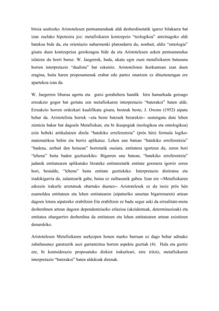 bitxia azaltzeko Aristotelesen pentsamenduak aldi desberdinetatik igaroz bilakaera bat
izan zuelako hipotesira joz: metafisikaren kontzepzio “teologikoa” antzinagoko aldi
batekoa bide da, eta orientazio nabarmenki platondarra du, nonbait, aldiz “ontologia”
gisara duen kontzepzioa gerokoagoa bide da eta Aristotelesen azken pentsamendua
islatzen du horri buruz. W. Jaegerrek, bada, ukatu egin zuen metafisikaren batasuna
horren interpretazio “dualista” bat eskainiz. Aristotelisten ikerkuntzan izan duen
eragina, baita haren proposamenak erabat edo partez onartzen ez dituztenengan ere
apartekoa izan da.

W. Jaegerren liburua agertu eta gutxi gorabehera handik hiru hamarkada geroago
erreakzio gogor bat gertatu zen metafisikaren interpretazio “baterakoi” baten alde.
Erreakzio horren ordezkari kualifikatu gisara, besteak beste, J. Owens (1952) aipatu
behar da. Aristotelista horrek --eta beste batzuek berarekin-- sustengatu dute lehen
zientzia bakar bat dagoela Metafisikan, eta bi ikuspegiak (teologikoa eta ontologikoa)
ezin hobeki artikulatzen direla “batekiko erreferentzia” (pròs hén) formula logiko-
matematikoa behin eta berriz aplikatuz. Lehen une batean “batekiko erreferentzia”
“badena, zerbait den heinean” horretatik ousíara, entitatera igortzen du, zeren hori
“lehena” baita baden guztiarekiko. Bigarren une batean, “batekiko erreferentzia”
jadanik entitatearen aplikatuko litzateke entitateetatik entitate gorenera igorriz zeren
hori, bestalde, “lehena” baita entitate guztiekiko. Interpretazio distiratsu eta
iradokigarria da, zalantzarik gabe, baina ez zailtasunik gabea. Izan ere --Metafisikaren
edozein irakurle arretatsuk ohartuko duenez-- Aristotelesek ez du inoiz prôs hén
esamoldea entitateen eta lehen entitatearen (aipaturiko uneetan bigarrenaren) artean
dagoen lotura aipatzeko erabiltzen Eta erabiltzen ez badu segur aski da errealitate-mota
desberdinen artean dagoen dependentziazko erlazioa (akzidenteak, determinazioak) eta
entitatea ohargarriro desberdina da entitateen eta lehen entitatearen artean existitzen
denarekiko.

Aristotelesen Metafisikaren aurkezpen honen marko barruan ez dago behar adinako
zabaltasunez garatzerik auzi garrantzitsu horren aspektu guztiak (4). Hala eta guztiz
ere, bi kontsiderazio proposatuko dizkiot irakurleari, nire iritziz, metafisikaren
interpretazio “baterakoi” baten aldekoak direnak.
 