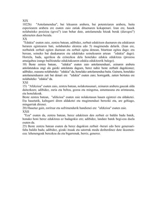 XIX
1022b) "Antolamendua", bai lekuaren arabera, bai potentziaren arabera, baita
espeziearen arabera ere esaten zaio zatiak dituenaren kokapenari. Izan ere, hauek
nolabaiteko posizioa (qevsi") izan behar dute, antolamendu hitzak berak (diavqesi")
adierazten duen bezala.
XX
 "Edukia" esaten zaio, zentzu batean, adibidez, zerbait edukitzen duenaren eta edukiaren
beraren egintzaren bati, nolabaiteko ekintza edo 5) mugimendu delarik. (Izan ere,
norbaitek zerbait egiten duenean eta zerbait egina denean, bitartean egitea dago; era
berean, soineko bat daukanaren eta edukitako soinekoaren artean "edukia" dago).
Horrela, bada, agerikoa da ezinezkoa dela honelako edukia edukitzea (prozesu
amaigabea izango bailitzateke edukitakoaren edukia edukitzerik balego).
10) Beste zentzu batean, "edukia" esaten zaio antolamenduari, zeinaren arabera
antolatutakoa ongi ala gaizki antolatuta dagoen, berez nahiz beste zerbaiti dagokionez;
adibidez, osasuna nolabaiteko "edukia" da, honelako antolamendua baita. Gainera, honelako
antolamenduaren zati bat denari ere "edukia" esaten zaio; horregatik, zatien bertutea ere
nolabaiteko "edukia" da.
XXI
15) "Afekzioa" esaten zaio, zentzu batean, nolakotasunari, zeinaren arabera gauzak alda
daitezkeen; adibidez, zuria eta beltza, gozoa eta mingotsa, astuntasuna eta arintasuna,
eta honelakoak.
Beste zentzu batean, "afekzioa" esaten zaie nolakotasun hauen egintzei eta aldaketei.
Eta hauetatik, kaltegarri diren aldaketei eta mugimenduei bereziki eta, are gehiago,
mingarriak direnei.
20) Hauetaz gain, zoritxar eta sufrimendurik handienei ere "afekzioa" esaten zaie.
XXII
 "Eza" esaten da, zentzu batean, berez edukitzen den zerbait ez baldin badu batek,
honako honi berez edukitzea ez badagokio ere; adibidez, landare batek begi-eza duela
esaten da.
25) Beste zentzu batean esaten da berez dagokion zerbait -berari edo bere generoari-
falta baldin badu; adibidez, gizaki itsuak eta satorrak modu desberdinez dute ikusmen-
eza: lehenengoak berezkoa du eta bigarrenak, berriz, generoz.
 