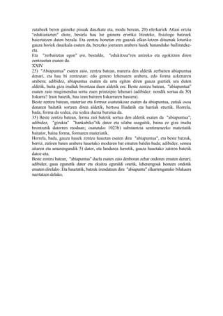 zutabeek beren gaineko pisuak dauzkate eta, modu berean, 20) olerkariek Atlasi ortzia
"edukiarazten" diote, bestela hau lur gainera eroriko litzateke, fisiologo batzuek
baieztatzen duten bezala. Eta zentzu honetan ere gauzak elkar-lotzen dituenak loturiko
gauza horiek dauzkala esaten da, berezko joeraren arabera haiek bananduko bailirateke-
eta.
Eta "zerbaitetan egon" ere, bestalde, "edukitzea"ren antzeko eta egokitzen diren
zentzuetan esaten da.
XXIV
25) "Abiapuntua" esaten zaio, zentzu batean, materia den aldetik zerbaiten abiapuntua
denari, eta hau bi zentzutan: edo genero lehenaren arabera, edo forma azkenaren
arabera; adibidez, abiapuntua esaten da urtu egiten diren gauza guztiek ura duten
aldetik, baita giza irudiak brontzea duen aldetik ere. Beste zentzu batean, "abiapuntua"
esaten zaio mugimendua sortu zuen printzipio lehenari (adibidez: nondik sortua da 30)
liskarra? Irain batetik, hau izan baitzen liskarraren hasiera).
Beste zentzu batean, materiaz eta formaz osatutakoaz esaten da abiapuntua, zatiak osoa
denaren baitatik sortzen diren aldetik, bertsoa Iliadatik eta harriak etxetik. Horrela,
bada, forma da xedea, eta xedea duena burutua da.
35) Beste zentzu batean, forma zati batetik sortua den aldetik esaten da "abiapuntua";
adibidez, "gizakia" "hankabiko"tik dator eta silaba osagaitik, baina ez giza irudia
brontzetik datorren moduan; osatutako 1023b) substantzia sentimenezko materiatik
baitator, baina forma, formaren materiatik.
Horrela, bada, gauza hauek zentzu hauetan esaten dira "abiapuntua", eta beste batzuk,
berriz, zatiren baten arabera hauetako moduren bat ematen baldin bada; adibidez, semea
aitaren eta amarengandik 5) dator, eta landarea lurretik, gauza hauetako zatiren batetik
datoz-eta.
Beste zentzu batean, "abiapuntua" duela esaten zaio denboran zehar ondoren ematen denari;
adibidez, gaua egunetik dator eta ekaitza eguraldi onetik, lehenengoak besteen ondotik
ematen direlako. Eta hauetatik, batzuk izendatzen dira "abiapuntu" elkarrenganako bilakaera
suertatzen delako,
 