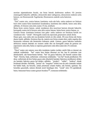 arestian aipatutakoetan bezala, eta beste batzuk denboraren arabera 10) jarraian
emateagatik bakarrik; adibidez, ekinoziotik dator nabigazioa, ekinozioren ondoren sortu
baitzen, eta Dionisiarretik Tageliarrak, Dionisiarren ondotik sortu baitziren.
XXV
 "Zati" esaten zaio, zentzu batean, kantitatea -nola edo hala- zatitu ondoren sor litekeen
horri (beti esaten baita kantitateari kendutakoa, kantitatea den aldetik, haren zatia dela;
adibidez, bi hiruren zatia dela esaten 15) da, nolabait).
Baina beste zentzu batean, zatiak izendatzen dira neurritzat hartzen direnak bakarrik;
horregatik esaten da bi hiruren zatia dela zentzu batean, baina beste zentzu batean, ez.
Gainera forma -kantitatea kontuan izan gabe- zatitu ondoren sor litezkeen horiek ere
izendatzen dira "zatiak". Horregatik esaten da espezieak generoaren zatiak direla.
Hauez gain, osoa zatitu edo osa dezaketen horiek ere dira zatiak, 20) osoa forma edo forma
duena izanik; adibidez, brontzea (hau da, materia non forma ematen den), nahiz angelua dira
brontzezko esferaren edo brontzezko kuboaren zatiak. Gainera, gauza bakoitza azaltzeko
definizioa osatzen dutenak ere osoaren zatiak dira eta horregatik esaten da generoa ere
espeziearen zatia dela, baina ez espeziea generoaren zatia dela esaten den 25) zentzuan.
XXVI
 "Osoa" esaten zaio naturaz osoa dela izendatuta izateko inolako zatirik falta ez duenari eta
edukiak nolabaiteko "bat" osatuz bere baitan dituenari ere bai, hau bi zentzutan izan
daitekeelarik: edo banan-banan hartuta "bat" da gauza bakoitza, edo beraiek osatzen dute
"bata". Horrela, bada, unibertsala -orokorrean nolabaiteko "oso bat" bezala predikatzen 30)
dena- unibertsala da bere baitan gauza asko dituelarik haietako bakoitzaz predikatzen delako
eta haietako bakoitza gauza bat delako; adibidez, "gizakia", "zaldia", "jainkoa", denak
bizidunak direlako. Bestalde, "jarraia" eta "mugatua" zerbait osoa da zatiz osatutako unitate
bat baldin bada, eta bereziki, zatiak potentzian ematen badira, edo bestela, egintzan. Eta
honelako gauzetatik, naturaz direnak neurri handiagoz dira "osoak" artez 35) egindakoak
baino, batasunari buruz esaten genuen bezalaxe32, osotasuna nolabaiteko
 