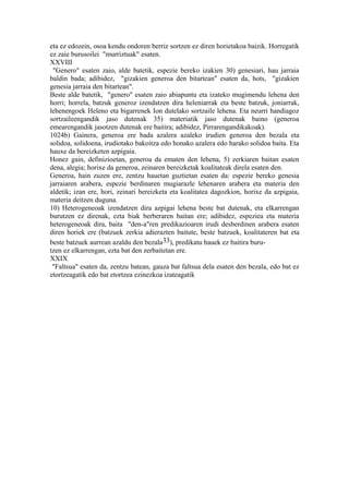 eta ez edozein, osoa kendu ondoren berriz sortzen ez diren horietakoa baizik. Horregatik
ez zaie burusoilei "murriztuak" esaten.
XXVIII
 "Genero" esaten zaio, alde batetik, espezie bereko izakien 30) genesiari, hau jarraia
baldin bada; adibidez, "gizakien generoa den bitartean" esaten da, hots, "gizakien
genesia jarraia den bitartean".
Beste alde batetik, "genero" esaten zaio abiapuntu eta izateko mugimendu lehena den
horri; horrela, batzuk generoz izendatzen dira heleniarrak eta beste batzuk, joniarrak,
lehenengoek Heleno eta bigarrenek Ion dutelako sortzaile lehena. Eta neurri handiagoz
sortzaileengandik jaso dutenak 35) materiatik jaso dutenak baino (generoa
emearengandik jasotzen dutenak ere baitira; adibidez, Pirrarengandikakoak).
1024b) Gainera, generoa ere bada azalera azaleko irudien generoa den bezala eta
solidoa, solidoena, irudiotako bakoitza edo honako azalera edo harako solidoa baita. Eta
hauxe da bereizketen azpigaia.
Honez gain, definizioetan, generoa da ematen den lehena, 5) zerkiaren baitan esaten
dena, alegia; horixe da generoa, zeinaren bereizketak koalitateak direla esaten den.
Generoa, hain zuzen ere, zentzu hauetan guztietan esaten da: espezie bereko genesia
jarraiaren arabera, espezie berdinaren mugiarazle lehenaren arabera eta materia den
aldetik; izan ere, hori, zeinari bereizketa eta koalitatea dagozkion, horixe da azpigaia,
materia deitzen duguna.
10) Heterogeneoak izendatzen dira azpigai lehena beste bat dutenak, eta elkarrengan
burutzen ez direnak, ezta biak berberaren baitan ere; adibidez, espeziea eta materia
heterogeneoak dira, baita "den-a"ren predikazioaren irudi desberdinen arabera esaten
diren horiek ere (batzuek zerkia adierazten baitute, beste batzuek, koalitateren bat eta
beste batzuek aurrean azaldu den bezala33), predikatu hauek ez baitira buru-
tzen ez elkarrengan, ezta bat den zerbaitetan ere.
XXIX
 "Faltsua" esaten da, zentzu batean, gauza bat faltsua dela esaten den bezala, edo bat ez
etortzeagatik edo bat etortzea ezinezkoa izateagatik
 