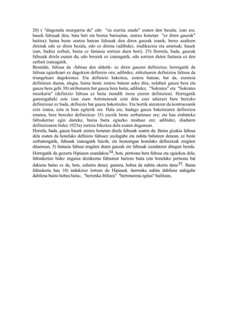 20) ( "diagonala neurgarria da" edo "zu eserita zaude" esaten den bezala; izan ere,
hauek faltsuak dira, bata beti eta bestea batzuetan, zentzu honetan "ez diren gauzak"
baitira); baina beste zentzu batean faltsuak dira diren gauzak izanik, berez azaltzen
direnak edo ez diren bezala, edo ez direna (adibidez, irudikazioa eta ametsak; hauek
izan, badira zerbait, baina ez fantasia sortzen duen hori). 25) Horrela, bada, gauzak
faltsuak direla esaten da, edo beraiek ez izateagatik, edo sortzen duten fantasia ez den
zerbait izateagatik.
Bestalde, faltsua da -faltsua den aldetik- ez diren gauzen definizioa; horregatik da
faltsua egiazkoari ez dagokion definizio oro; adibidez, zirkuluaren definizioa faltsua da
triangeluari dagokionez. Eta definizio bakoitza, zentzu batean, bat da, esentzia
definitzen duena, alegia, baina beste zentzu batean asko dira, nolabait gauza bera eta
gauza bera gehi 30) atributuren bat gauza bera baita; adibidez, "Sokrates" eta "Sokrates
musikaria" (definizio faltsua ez baita inondik inora ezeren definizioa). Horregatik
ganoragabeki uste izan zuen Antistenesek ezin dela ezer adierazi bere berezko
definizioaz ez bada, definizio bat gauza bakoitzeko. Eta hortik ateratzen da kontraesanik
ezin izatea, ezta ia huts egiterik ere. Hala ere, badago gauza bakoitzaren definizioa
ematea, bere berezko definizioaz 35) ezezik beste zerbaitenaz ere; eta hau erabateko
faltsukeriaz egin daiteke, baina baita egiazko moduaz ere; adibidez, diadaren
definizioaren bidez 1025a) zortzia bikoitza dela esaten dugunean.
Horrela, bada, gauza hauek zentzu honetan direla faltsuak esaten da. Baina gizakia faltsua
dela esaten da honelako definizio faltsuez axolagabe eta nahita baliatzen denean, ez beste
zerbaitengatik, faltsuak izateagatik baizik; eta besteengan honelako definizioak eragiten
dituenean, 5) fantasia faltsua eragiten duten gauzak ere faltsuak izendatzen ditugun bezala.
Horregatik da gezurra Hipiasen esandakoa34, hots, pertsona bera faltsua eta egiazkoa dela;
faltsukerien bidez engaina dezakeena faltsutzat hartzen baita (eta honelako pertsona bat
dakiena baino ez da, hots, zuhurra dena); gainera, hobea da nahita okerra dena35. Baina
faltsukeria hau 10) indukzioz lortzen du Hipiasek -herrenka nahita dabilena nahigabe
dabilena baino hobea baita-, "herrenka ibiltzea" "herrenarena egitea" bailitzan,
 